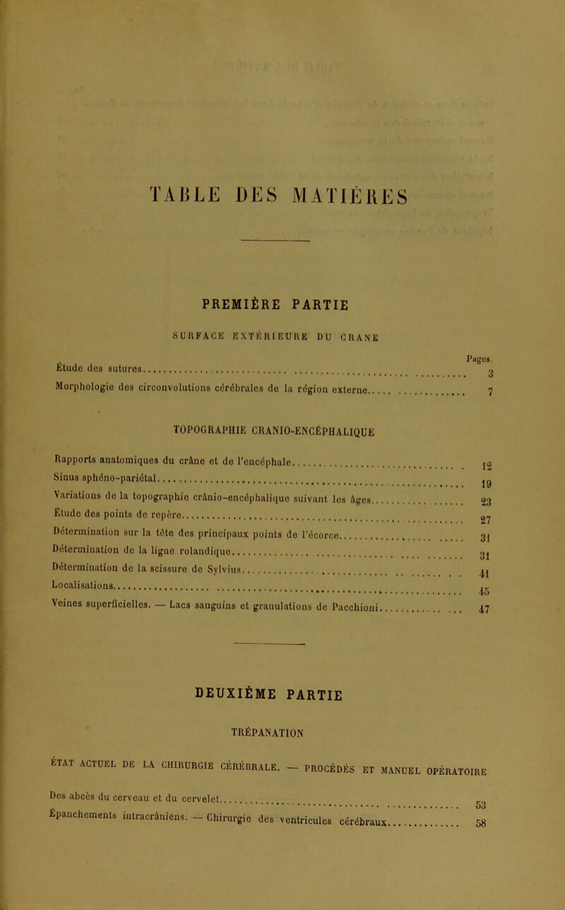 TAliLE DES MAXIERES PREMIERE PARTIE SURFACE EXTERIEURE DU CRANE Etüde des sutitrcs Morphologie des circonvolutions ceröbrales de la region externe. Pages. 3 7 TOPOGRAPHIE CRANIO-ENCfiPHALIQUE Rapports anatomiques du crütne et de l’encdphale Sinus spheno-paridtal. Variations de la topographie cntnio-encdphaliquc suivant les ;\gcs.. Etüde des points de repere Determination sur la töte des principaux points de l’ecorco Determination de la ligne rolandiquo Determination de la scissure de Sylvius Localisations Veines superficielles. — Lacs sanguins et granulations de Pacchioni 12 19 23 27 31 31 Al 15 17 DEUXlfiME PARTIE TREPANATION ETAT ACTUEL DE LA CHIRURGIE CEREBRALE. - PROCEDES ET MANUEL OPERATOIRE Des abetss du cerveau et du cervelet . * * • 5o Epanchements intraeräniens. - Chirurgie des ventricules ceröbraux 58