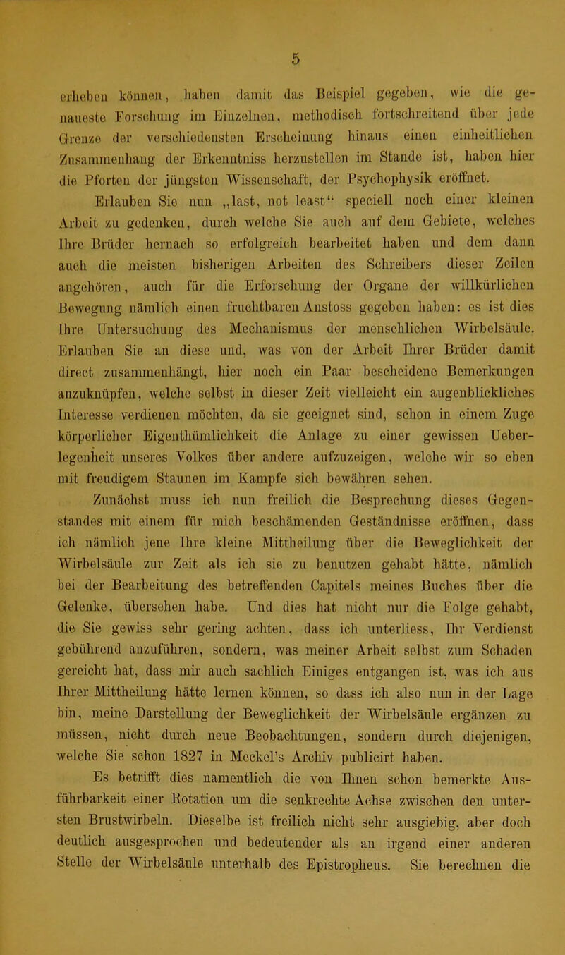 erheben können, haben damit das Beispiel gegeben, wie die ge- naueste Forschung im Einzelnen, methodisch fortschreitend über jede Grenze der verschiedensten Erscheinung hinaus einen einheitlichen Zusammenhang der Erkenntniss herzustellen im Stande ist, haben hier die Pforten der jüngsten Wissenschaft, der Psychophysik eröffnet. Erlauben Sie nun „last, not least“ speciell noch einer kleinen Arbeit zu gedenken, durch welche Sie auch auf dem Gebiete, Avelches Ihre Brüder hernach so erfolgreich bearbeitet haben und dem dann auch die meisten bisherigen Arbeiten des Schreibers dieser Zeilen angehören, auch für die Erforschung der Organe der willkürlichen Bewegung nämlich einen fruchtbaren Anstoss gegeben haben: es ist dies Ihre Untersuchung des Mechanismus der menschlichen Wirbelsäule. Erlauben Sie an diese und, was von der Arbeit Ihrer Brüder damit direct zusammenhängt, hier noch ein Paar bescheidene Bemerkungen anzuknüpfen, welche selbst in dieser Zeit vielleicht ein augenblickliches Interesse verdienen möchten, da sie geeignet sind, schon in einem Zuge körperlicher Eigenthümlichkeit die Anlage zu einer gewissen Ueber- legenheit unseres Volkes über andere aufzuzeigen, welche wir so eben mit freudigem Staunen im Kampfe sich bewähren sehen. Zunächst muss ich nun freilich die Besprechung dieses Gegen- standes mit einem für mich beschämenden Geständnisse eröffnen, dass ich nämlich jene Ihre kleine Mittheilung über die Beweglichkeit der Wirbelsäule zur Zeit als ich sie zu benutzen gehabt hätte, nämlich bei der Bearbeitung des betreffenden Capitels meines Buches über die Gelenke, übersehen habe. Und dies hat nicht nur die Folge gehabt, die Sie gewiss sehr gering achten, dass ich unterliess, Ihr Verdienst gebührend anzuführen, sondern, was meiner Arbeit selbst zum Schaden gereicht hat, dass mir auch sachlich Einiges entgangen ist, was ich aus Ihrer Mittheilung hätte lernen können, so dass ich also nun in der Lage bin, meine Darstellung der Beweglichkeit der Wirbelsäule ergänzen zu müssen, nicht durch neue Beobachtungen, sondern durch diejenigen, welche Sie schon 1827 in Meckel’s Archiv publicirt haben. Es betrifft dies namentlich die von Ihnen schon bemerkte Aus- führbarkeit einer Rotation mn die senkrechte Achse zwischen den unter- sten Brustwirbeln. Dieselbe ist freilich nicht sehr ausgiebig, aber doch deutlich ausgesprochen und bedeutender als an irgend einer anderen Stelle der Wirbelsäule unterhalb des Epistropheus. Sie berechnen die