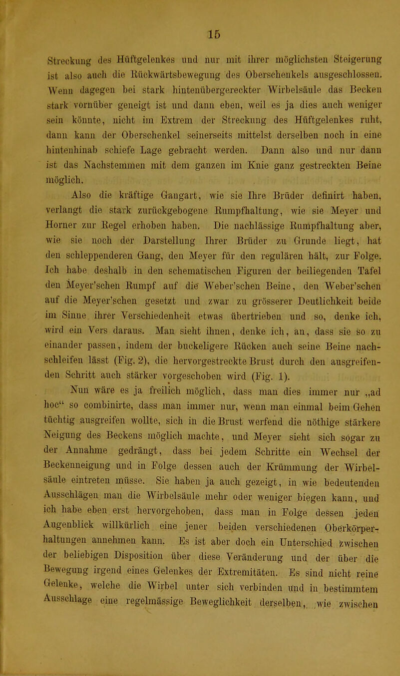 Streckung des Hüftgelenkes und nur mit ihrer möglichsten Steigerung ist also auch die Rückwärtsbewegung des Oberschenkels ausgeschlossen. Wehn dagegen bei stark hintenübergereckter Wirbelsäule das Becken stark vornüber geneigt ist und dann eben, weil es ja dies auch weniger sein könnte, nicht im Extrem der Streckung des Hüftgelenkes ruht, dann kann der Oberschenkel seinerseits mittelst derselben noch in eine hintenhinab schiefe Lage gebracht werden. Dann also und nur dann ist das Nachstemmen mit dem ganzen im Knie ganz gestreckten Beine möglich. Also die kräftige Gangart, wie sie Ihre Brüder definirt haben, verlangt die stark zurückgebogene Rumpfhaltung, wie sie Meyer und Horner zur Regel erhoben haben. Die nachlässige Rumpfhaltung aber, wie sie noch der Darstellung Ihrer Brüder zu Grunde liegt, hat den schleppenderen Gang, den Meyer für den regulären hält, zur Folge. Ich habe deshalb in den schematischen Figuren der beiliegenden Tafel den Meyer’schen Rumpf auf die Weber’schen Beine, den Weber’schen auf die Meyer’schen gesetzt und zwar zu grösserer Deutlichkeit beide im Sinne, ihrer Verschiedenheit etwas übertrieben und so, denke ich, wird ein Vers daraus. Man sieht ihnen, denke ich, an, dass sie so zu einander passen, indem der buckeligere Rücken auch seine Beine nacli- schleifen lässt (Fig. 2), die hervorgestreckte Brust durch den ausgreifen- den Schritt auch stärker vorgeschoben wird (Fig. 1). Nun wäre es ja freilich möglich, dass man dies immer nur „ad hoc“ so combinirte, dass man immer nur, wenn man einmal beim Gehen tüchtig ausgreifen wollte, sich in die Brust werfend die nöthige stärkere Neigung des Beckens möglich machte, und Meyer sieht sich sogar zu der Annahme gedrängt, dass bei jedem Schritte ein Wechsel der Beckenneigung und in Folge dessen auch der Krümmung der Wirbel- säule eintreten müsse. Sie haben ja auch gezeigt, in Avie bedeutenden Ausschlägen man die Wirbelsäule mehr oder weniger biegen kann, und ich habe eben erst hervorgehoben, dass man in Folge dessen jeden Augenblick willkürlich eine jener beiden verschiedenen Oberkörper- haltungen annehmen kann. Es ist aber doch ein Unterschied zwischen der beliebigen Disposition über diese Veränderung und der über die Bewegung irgend eines Gelenkes der Extremitäten. Es sind nicht reine Gelenke, welche die Wirbel unter sich verbinden und in bestimmtem Ausschlage eine regelmässige Beweglichkeit derselben, wie zwischen