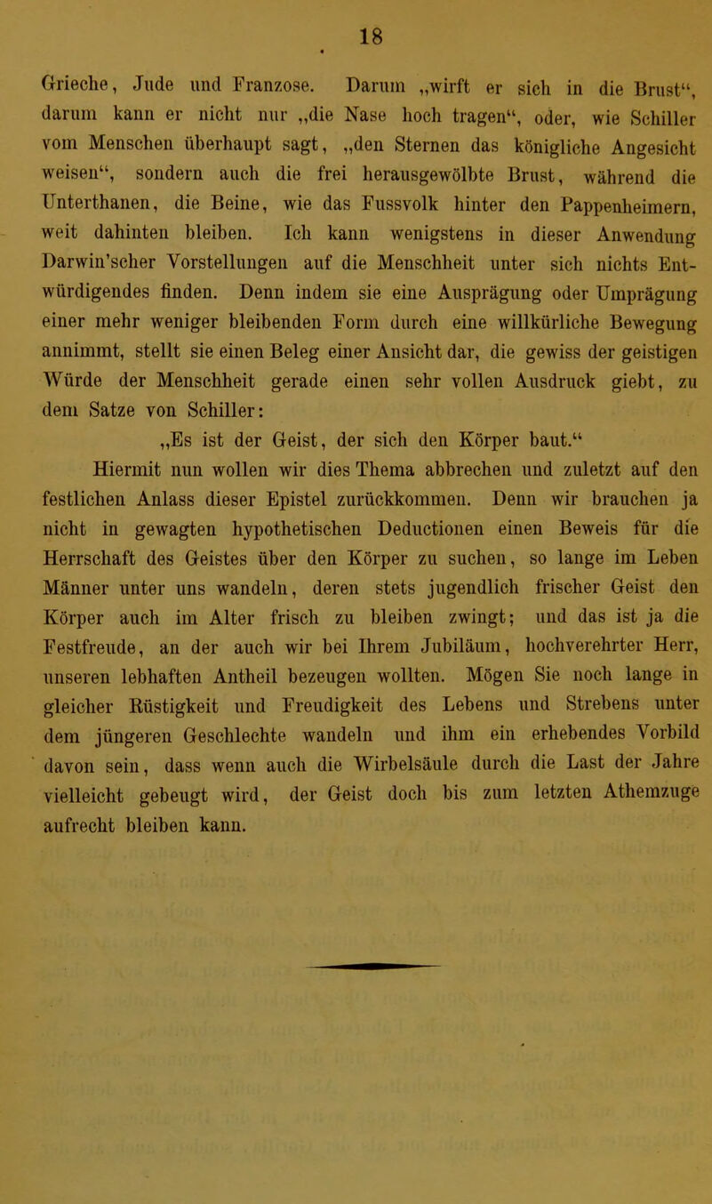 Grieche, Jude und Franzose. Darum „wirft er sich in die Brust“, darum kann er nicht nur „die Nase hoch tragen“, oder, wie Schiller vom Menschen überhaupt sagt, „den Sternen das königliche Angesicht weisen“, sondern auch die frei herausgewölbte Brust, während die Unterthanen, die Beine, wie das Fussvolk hinter den Pappenheimern, weit dahinten bleiben. Ich kann wenigstens in dieser Anwendung Darwinscher Vorstellungen auf die Menschheit unter sich nichts Ent- würdigendes finden. Denn indem sie eine Ausprägung oder Umprägung einer mehr weniger bleibenden Form durch eine willkürliche Bewegung annimmt, stellt sie einen Beleg einer Ansicht dar, die gewiss der geistigen Würde der Menschheit gerade einen sehr vollen Ausdruck giebt, zu dem Satze von Schiller: „Es ist der Geist, der sich den Körper baut.“ Hiermit nun wollen wir dies Thema abbrechen und zuletzt auf den festlichen Anlass dieser Epistel zurückkommen. Denn wir brauchen ja nicht in gewagten hypothetischen Deductionen einen Beweis für die Herrschaft des Geistes über den Körper zu suchen, so lange im Leben Männer unter uns wandeln, deren stets jugendlich frischer Geist den Körper auch im Alter frisch zu bleiben zwingt; und das ist ja die Festfreude, an der auch wir bei Ihrem Jubiläum, hochverehrter Herr, unseren lebhaften Antheil bezeugen wollten. Mögen Sie noch lange in gleicher Rüstigkeit und Freudigkeit des Lebens und Strebens unter dem jüngeren Geschlechte wandeln und ihm ein erhebendes Vorbild davon sein, dass wenn auch die Wirbelsäule durch die Last der Jahre vielleicht gebeugt wird, der Geist doch bis zum letzten Athemzuge aufrecht bleiben kann.