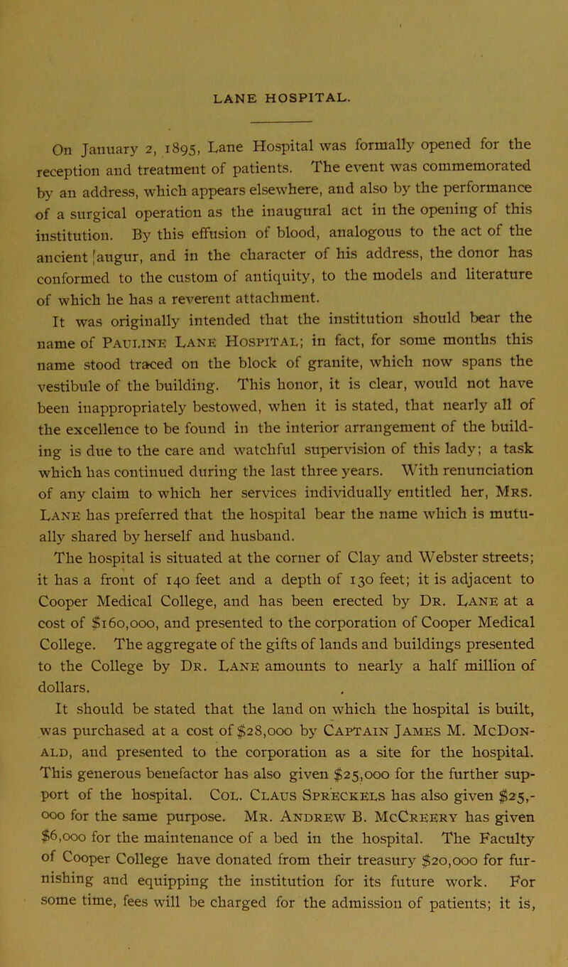 LANE HOSPITAL. On January 2, 1895, Lane Hospital was formally opened for the reception and treatment of patients. The event was commemorated by an address, which appears elsewhere, and also by the performance of a surgical operation as the inaugural act in the opening of this institution. By this effusion of blood, analogous to the act of the ancient [augur, and in the character of his address, the donor has conformed to the custom of antiquity, to the models and literature of which he has a reverent attachment. It was originally intended that the institution should bear the name of Pauline Lane Hospital; in fact, for some months this name stood traced on the block of granite, which now spans the vestibule of the building. This honor, it is clear, would not have been inappropriately bestowed, when it is stated, that nearly all of the excellence to be found in the interior arrangement of the build- ing is due to the care and watchful supervision of this lady; a task which has continued during the last three years. With renunciation of any claim to which her services individually entitled her, Mrs. Lane has preferred that the hospital bear the name which is mutu- ally shared by herself and husband. The hospital is situated at the corner of Clay and Webster streets; it has a front of 140 feet and a depth of 130 feet; it is adjacent to Cooper Medical College, and has been erected by Dr. Lane at a cost of $160,000, and presented to the corporation of Cooper Medical College. The aggregate of the gifts of lands and buildings presented to the College by Dr. Lane amounts to nearly a half million of dollars. It should be stated that the land on which the hospital is built, was purchased at a cost of $28,000 by Captain James M. McDon- ald, and presented to the corporation as a site for the hospital. This generous benefactor has also given $25,000 for the further sup- port of the hospital. Col. Claus Spr'eckels has also given $25,- 000 for the same purpose. Mr. Andrew B. McCreery has given $6,000 for the maintenance of a bed in the hospital. The Faculty of Cooper College have donated from their treasury $20,000 for fur- nishing and equipping the institution for its future work. For some time, fees will be charged for the admission of patients; it is,