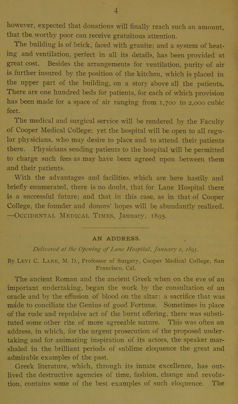 however, expected that donations will finally reach such an amount, that the worthy poor can receive gratuitous attention. The building is of brick, faced with granite; and a system of heat- ing and ventilation, perfect in all its details, has been provided at great cost. Besides the arrangements for ventilation, purity of air is further insured by the position of the kitchen, which is placed in the upper part of the building, on a story above all the patients. There are one hundred beds for patients, for each of which provision has been made for a space of air ranging from 1,700 to 2,000 cubic feet. The medical and surgical service will be rendered by the Faculty of Cooper Medical College; yet the hospital will be open to all regu- lar physicians, who may desire to place and to attend their patients there. Physicians sending patients to the hospital will be permitted to charge such fees as may have been agreed upon between them and their patients. With the advantages and facilities, which are here hastily and briefly enumerated, there is no doubt, that for Lane Hospital there is a successful future; and that in this case, as in that of Cooper College, the founder and donors’ hopes will be abundantly realized. —Occidental Medical Times, January, 1895. AN ADDRESS. Delivered at the Opening of Lane Hospital, January 2, /Spy. By Levi C. Lane, M. D., Professor of Surgery, Cooper Medical College, San Francisco, Cal. The ancient Roman and the ancient Greek when on the eve of an important undertaking, began the work by the consultation of an oracle and by the effusion of blood on the altar: a sacrifice that was made to conciliate the Genius of good Fortune. Sometimes in place of the rude and repulsive act of the burnt offering, there was substi- tuted some other rite of more agreeable nature. This was often an address, in which, for the urgent prosecution of the proposed under- taking and for animating inspiration of its actors, the speaker mar- shaled in the brilliant periods of sublime eloquence the great and admirable examples of the past. Greek literature, which, through its innate excellence, has out- lived the destructive agencies of time, fashion, change and revolu- tion, contains some of the best examples of such eloquence. The