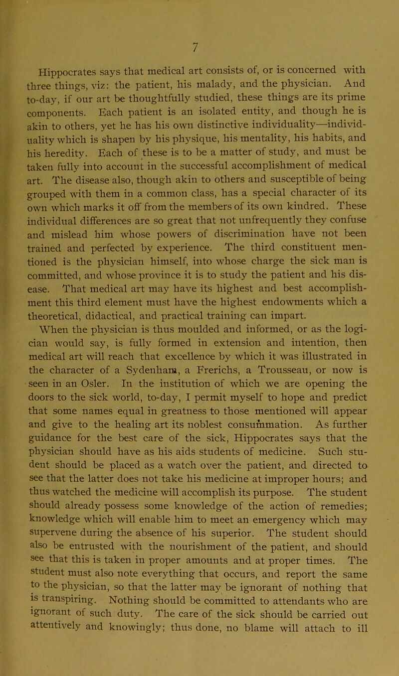 Hippocrates says that medical art consists of, or is concerned with three things, viz: the patient, his malady, and the physician. And to-day, if our art be thoughtfully studied, these things are its prime components. Each patient is an isolated entity, and though he is akin to others, yet he has his own distinctive individuality—individ- uality which is shapen by his physique, his mentality, his habits, and his heredity. Each of these is to be a matter of study, and must be taken fully into account in the successful accomplishment of medical art. The disease also, though akin to others and susceptible of being grouped with them in a common class, has a special character of its own which marks it off from the members of its own kindred. These individual differences are so great that not unfrequently they confuse and mislead him whose powers of discrimination have not been trained and perfected by experience. The third constituent men- tioned is the physician himself, into whose charge the sick man is committed, and whose province it is to study the patient and his dis- ease. That medical art may have its highest and best accomplish- ment this third element must have the highest endowments w'hich a theoretical, didactical, and practical training can impart. When the physician is thus moulded and informed, or as the logi- cian would say, is fully formed in extension and intention, then medical art will reach that excellence by which it was illustrated in the character of a Sydenham, a Frerichs, a Trousseau, or now is seen in an Osier. In the institution of which we are opening the doors to the sick world, to-day, I permit myself to hope and predict that some names equal in greatness to those mentioned will appear and give to the healing art its noblest consummation. As further guidance for the best care of the sick, Hippocrates says that the physician should have as his aids students of medicine. Such stu- dent should be placed as a watch over the patient, and directed to see that the latter does not take his medicine at improper hours; and thus watched the medicine will accomplish its purpose. The student should already possess some knowledge of the action of remedies; knowledge which will enable him to meet an emergency which may supervene during the absence of his superior. The student should also be entrusted with the nourishment of the patient, and should see that this is taken in proper amounts and at proper times. The student must also note everything that occurs, and report the same to the physician, so that the latter may be ignorant of nothing that is transpiring. Nothing should be committed to attendants wdio are ignorant of such duty. The care of the sick should be carried out attentively and knowingly; thus done, no blame will attach to ill