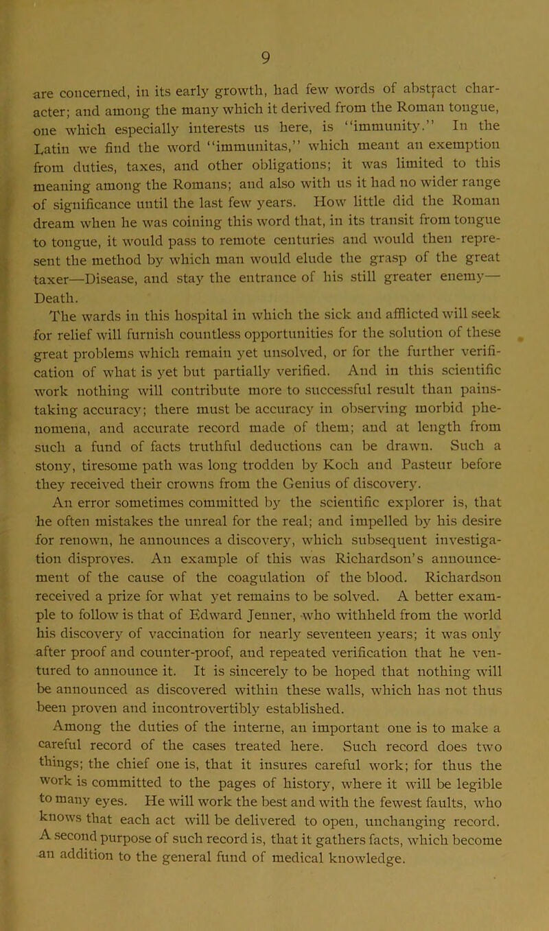 are concerned, in its early growth, had few words of abstract char- acter; and among the many which it derived from the Roman tongue, one which especially interests us here, is “immunity.” In the Latin we find the word “immunitas,” which meant an exemption from duties, taxes, and other obligations; it was limited to this meaning among the Romans; and also with us it had no wider range of significance until the last few years. How little did the Roman dream when he was coining this word that, in its transit from tongue to tongue, it would pass to remote centuries and would then repre- sent the method by which man would elude the grasp of the great taxer—Disease, and stay the entrance of his still greater enemy— Death. The wards in this hospital in which the sick and afflicted will seek for relief will furnish countless opportunities for the solution of these great problems which remain yet unsolved, or for the further verifi- cation of what is yet but partially verified. And in this scientific work nothing will contribute more to successful result than pains- taking accuracy; there must be accuracy in observing morbid phe- nomena, and accurate record made of them; and at length from such a fund of facts truthful deductions can be drawn. Such a stony, tiresome path was long trodden by Koch and Pasteur before they received their crowns from the Genius of discovery. An error sometimes committed by the scientific explorer is, that he often mistakes the unreal for the real; and impelled by his desire for renown, he announces a discovery, which subsequent investiga- tion disproves. An example of this was Richardson’s announce- ment of the cause of the coagulation of the blood. Richardson received a prize for what yet remains to be solved. A better exam- ple to follow is that of Edward Jenner, who withheld from the world his discovery of vaccination for nearly seventeen years; it was only after proof and counter-proof, and repeated verification that he ven- tured to announce it. It is sincerely to be hoped that nothing will be announced as discovered within these walls, which has not thus been proven and incontrovertibly established. Among the duties of the interne, an important one is to make a careful record of the cases treated here. Such record does two things; the chief one is, that it insures careful work; for thus the work is committed to the pages of history, where it will be legible to many eyes. He will work the best and with the fewest faults, who knows that each act will be delivered to open, unchanging record. A second purpose of such record is, that it gathers facts, which become an addition to the general fund of medical knowledge.