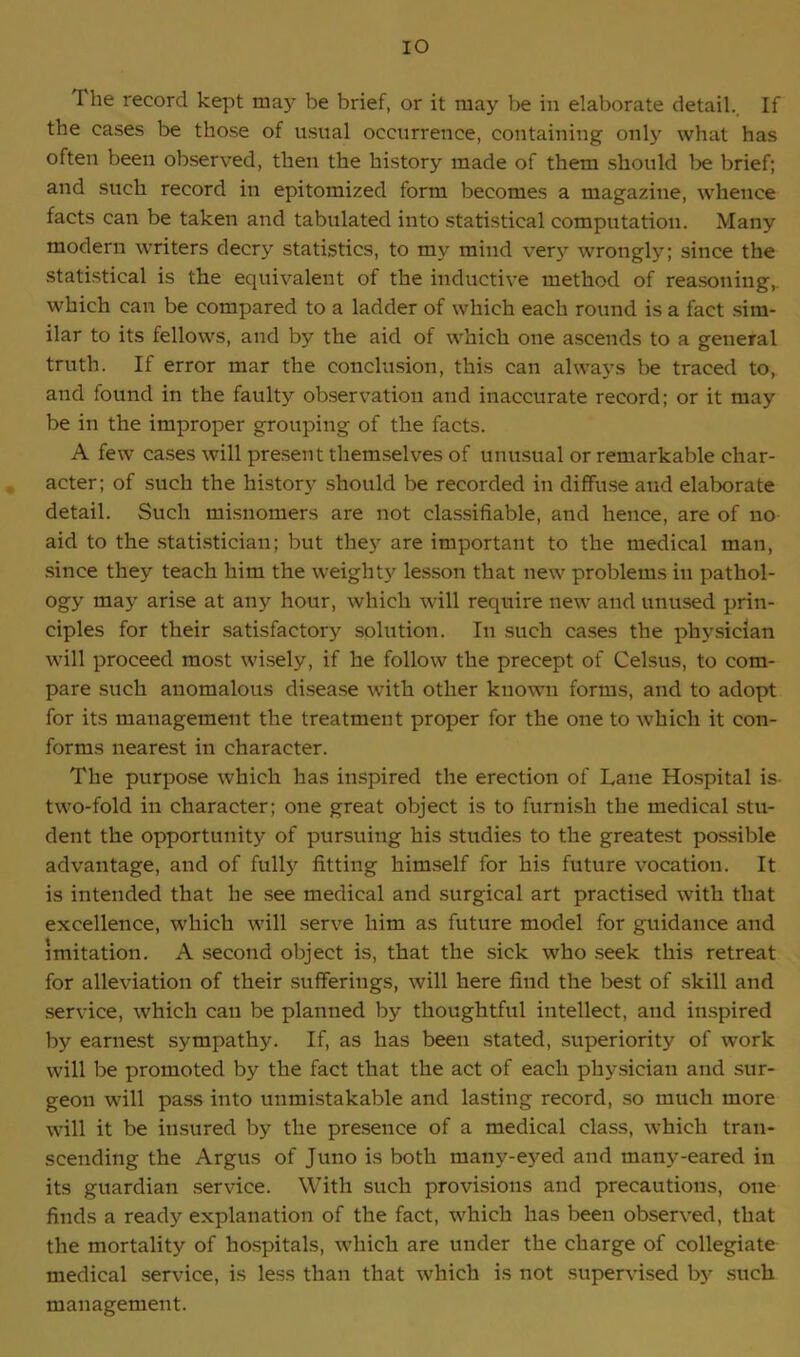 IO I he record kept may be brief, or it may be in elaborate detail. If the cases be those of usual occurrence, containing only what has often been observed, then the history made of them should be brief; and such record in epitomized form becomes a magazine, whence facts can be taken and tabulated into statistical computation. Many modern writers decry statistics, to my mind very wrongly; since the statistical is the equivalent of the inductive method of reasoning,, which can be compared to a ladder of which each round is a fact sim- ilar to its fellows, and by the aid of which one ascends to a general truth. If error mar the conclusion, this can always be traced to, and found in the faulty observation and inaccurate record; or it may be in the improper grouping of the facts. A few cases will present themselves of unusual or remarkable char- acter; of such the history should be recorded in diffuse aud elaborate detail. Such misnomers are not classifiable, and hence, are of no aid to the statistician; but they are important to the medical man, since they teach him the weight}7 lesson that new problems in pathol- ogy may arise at any hour, which will require new and unused prin- ciples for their satisfactory solution. In such cases the physician will proceed most wisely, if he follow the precept of Celsus, to com- pare such anomalous disease with other known forms, and to adopt for its management the treatment proper for the one to which it con- forms nearest in character. The purpose which has inspired the erection of Lane Hospital is two-fold in character; one great object is to furnish the medical stu- dent the opportunity of pursuing his studies to the greatest possible advantage, and of fully fitting himself for his future vocation. It is intended that he see medical and surgical art practised with that excellence, which will serve him as future model for guidance and imitation. A second object is, that the sick who seek this retreat for alleviation of their sufferings, will here find the best of skill and service, which can be planned by thoughtful intellect, and inspired by earnest sympathy. If, as has been stated, superiority of work will be promoted by the fact that the act of each physician and sur- geon will pass into unmistakable and lasting record, so much more will it be insured by the presence of a medical class, which tran- scending the Argus of Juno is both many-eyed and many-eared in its guardian service. With such provisions and precautions, one finds a ready explanation of the fact, which has been observed, that the mortality of hospitals, which are under the charge of collegiate medical service, is less than that which is not supervised by such management.