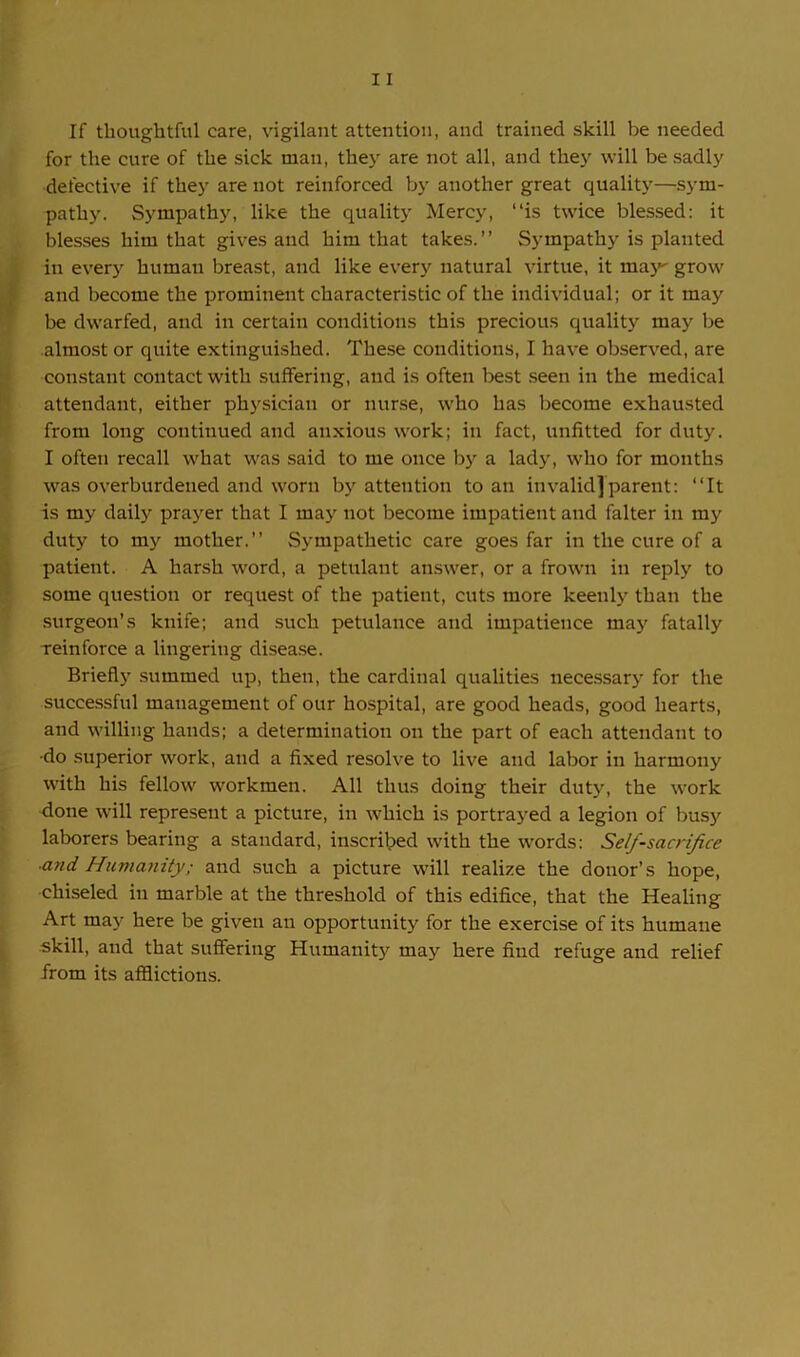 If thoughtful care, vigilant attention, and trained skill be needed for the cure of the sick man, they are not all, and they will be sadly defective if they are not reinforced by another great quality—sym- pathy. Sympathy, like the quality Mercy, “is twice blessed: it blesses him that gives and him that takes.” Sympathy is planted in every human breast, and like every natural virtue, it may grow and become the prominent characteristic of the individual; or it may be dwarfed, and in certain conditions this precious quality may be almost or quite extinguished. These conditions, I have observed, are constant contact with suffering, and is often best seen in the medical attendant, either physician or nurse, who has become exhausted from long continued and anxious work; in fact, unfitted for duty. I often recall what was said to me once by a lady, who for months was overburdened and worn by attention to an invalid]parent: “It is my daily prayer that I may not become impatient and falter in my duty to my mother.” Sympathetic care goes far in the cure of a patient. A harsh word, a petulant answer, or a frown in reply to some question or request of the patient, cuts more keenly than the surgeon’s knife; and such petulance and impatience may fatally reinforce a lingering disease. Briefly summed up, then, the cardinal qualities necessary for the successful management of our hospital, are good heads, good hearts, and willing hands; a determination on the part of each attendant to •do superior work, and a fixed resolve to live and labor in harmony with his fellow workmen. All thus doing their duty, the work done will represent a picture, in which is portrayed a legion of busy laborers bearing a standard, inscribed with the words: Self-sacrifice ■and. Humanity; and such a picture will realize the donor’s hope, chiseled in marble at the threshold of this edifice, that the Healing Art may here be given an opportunity for the exercise of its humane skill, and that suffering Humanity may here find refuge and relief from its afflictions.