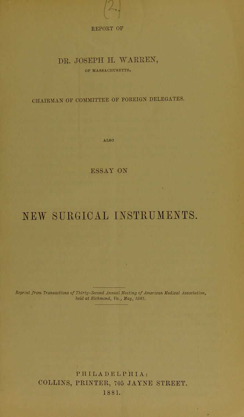 REPORT OF DR. JOSEPH IJ. 'WARPER, OF MASSACHUSETTS. CHAIRMAN OF COMMITTEE OF FOREIGN DELEGATES. ALSO ESSAY ON NEW SURGICAL INSTRUMENTS. Reprint from Transactions of Thirty-Second Annual Meeting of American Medical Association, held at Richmond, Va., May, 1881. PHILADELPHIA: COLLINS, PRINTER, 105 JAYNE STREET. 1881.
