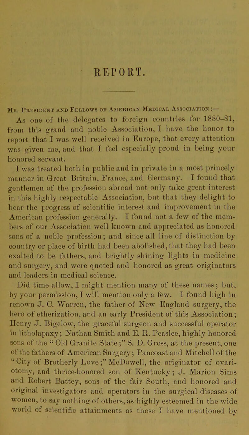 REPORT. Mr. President and Fellows of American Medical Association As one of the delegates to foreign countries for 1880-81, from this grand and noble Association, I have the honor to report that I was well received in Europe, that every attention was given me, and that I feel especially proud in being your honored servant. I was treated both in public and in private in a most princely manner in Great Britain, France, and Germany. I found that gentlemen of the profession abroad not only take great interest in this highly respectable Association, but that they delight to hear the progress of scientific interest and improvement in the American profession generally. I found not a few of the mem- bers of our Association well known and appreciated as honored sons of a noble profession; and since all line of distinction by country or place of birth had been abolished, that they bad been exalted to be fathers, and brightly shining lights in medicine and surgery, and were quoted and honored as great originators and leaders in medical science. Did time allow, I might mention many of these names; but, by your permission, I will mention only a few. I found high in renown J. C. Warren, the father of New England surgery, the hero of etherization, and an early President of this Association; Henry J. Bigelow, the graceful surgeon and successful operator in litholapaxy; Nathan Smith and E. R. Peaslee, highly honored sons of the “ Old Granite State ;” S. D. Gross, at the present, one of the fathers of American Surgery; Pancoast and Mitchell of the “City of Brotherly Love;” McDowell, the originator of ovari- otomy, and thrice-honored son of Kentucky; J. Marion Sims and Robert Battey, sons of the fair South, and honored and original investigators and operators in the surgical diseases of women, to say nothing of others, as highly esteemed in the wide world of scientific attainments as those I have mentioned by