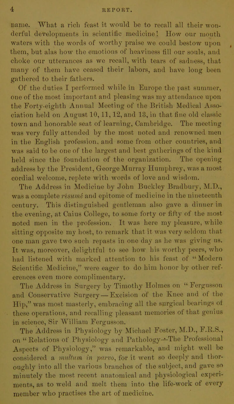 name. What a rich feast it would be to recall all their won- derful developments in scientiiic medicine! How our mouth waters with the words of worthy praise we could bestow upon t them, but alas how the emotions of heaviness till our souls, and choke our utterances as we recall, with tears of sadness, that many of them have ceased their labors, and have long been gathered to their fathers. Of the duties I performed while in Europe the past summer, one of the most important and pleasing was my attendance upon the Forty-eighth Annual Meeting of the British Medical Asso- ciation held on August 10, 11,12, and 13, in that fine old classic town and honorable seat of learning, Cambridge. The meeting was very fully attended by the most noted and renowned men in the English profession, and some from other countries, and was said to be one of the largest and best gatherings of the kind held since the foundation of the organization. The opening address by the President, George Murray Humphrey, was a most cordial welcome, replete with words of love and wisdom. The Address in Medicine by John Buckley Bradbury, M.D., was a complete resume and epitome of medicine in the nineteenth century. This distinguished gentleman also gave a dinner in the evening, at Caius College, to some forty or fifty of the most noted men in the profession. It was here my pleasure, while sitting opposite my host, to remark that it was very seldom that one man gave two such repasts in one day as he was giving us. It was, moreover, delightful to see how his worthy peers, who had listened with marked attention to his feast of “Modern Scientific Medicine,” were eager to do him honor by other ref- erences even more complimentary. The Address in Surgery by Timothy Holmes on “ Fergusson and Conservative Surgery — Excision of the Knee and of the Hip,” was most masterly, embracing all the surgical bearings of these operations, and recalling pleasant memories of that genius in science, Sir William Fergusson. The Address in Physiology by Michael Foster, M.l)., F.R.S., on “Relations of Physiology and Pathology—The Professional Aspects of Physiology,” was remarkable, and might well be considered a multum in parvo, for it went so deeply and thor- oughly into all the various branches of the subject, and gave so minutely the most recent anatomical and physiological experi- ments, as to weld and melt them into the life-work of every member who practises the art of medicine.