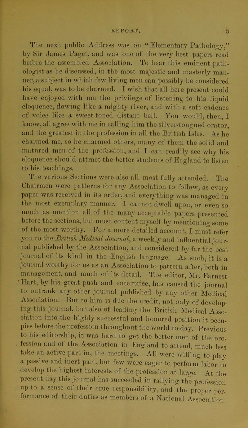 The next public Address was on “ Elementary Pathology,” by Sir James Paget, and was one of the very best papers read before the assembled Association. To hear this eminent path- ologist as he discussed, in the most majestic and masterly man- ner, a subject in which few living men can possibly be considered his equal, was to be charmed. I wish that all here present could have enjoyed with me the privilege of listening to his liquid eloquence, flowing like a mighty river, and with a soft cadence of voice like a sweet-toned distant bell. You would, then, I know, all agree with me in calling him the silver-tongued orator, and the greatest in the profession in all the British Isles. As he charmed me, so he charmed others, many of them the solid and matured men of the profession, and I can readily see why his eloquence should attract the better students of England to listen to his teachings. The various Sections were also all most fully attended. The Chairmen were patterns for any Association to follow, as every paper was received in its order, and everything was managed in the most exemplary manner. I cannot dwell upon, or even so much as mention all of the many acceptable papers presented before the sections, but must content myself by mentioning- some of the most worthy. For a more detailed account, I must refer you to the British Medical Journal, a weekly and influential jour- nal published by the Association, and considered by far the best journal oi its kind in the English language. As such, it is a journal worthy for us as an Association to pattern after, both in management, and much of its detail. The editor, Mr. Earnest Hart, by his great push and enterprise, has caused the journal to outrank any other journal published by any other Medical Association. But to him is due the credit, not only of develop- ing this journal, but also of leading the British Medical Asso- ciation into the highly successful and honored position it occu- pies before the profession throughout the world to-day. Previous to his editorship, it was hard to get the better men of the pro- fession and of the Association in England to attend, much less take an active part in, the meetings. All were willing to play a passive and inert part, but few were eager to perform labor to develop the highest interests of the profession at large. At the Present day this journal has succeeded in rallying the profession up to a sense of their true responsibility, and the proper per- formance of their duties as members of a National Association.