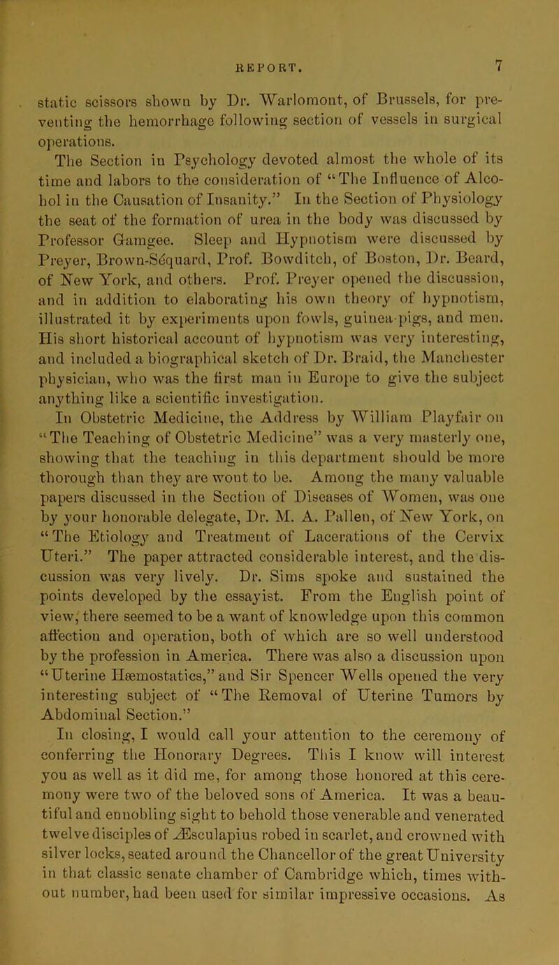 static scissors shown by Dr. Warlomont, of Brussels, for pre- venting the hemorrhage following section of vessels in surgical operations. The Section in Psychology devoted almost the whole of its time and labors to th«3 consideration of “The Influence of Alco- hol in the Causation of Insanity.” In the Section of Physiology the seat of the formation of urea in the body was discussed by Professor Gfamgee. Sleep and Hypnotism were discussed by Preyer, Brown-Sdquard, Prof. Bowditch, of Boston, Dr. Beard, of New York, and others. Prof. Preyer opened the discussion, and in addition to elaborating his own theory of hypnotism, illustrated it by experiments upon fowls, guinea-pigs, and men. Ilis short historical account of hypnotism was very interesting, and included a biographical sketch of Dr. Braid, the Manchester physician, who was the first man in Europe to give the subject anything like a scientific investigation. In Obstetric Medicine, the Address by William Playfair on “The Teaching of Obstetric Medicine” was a very masterly one, showing that the teaching in this department should be more thorough than they are wont to be. Among the many valuable papers discussed in the Section of Diseases of Women, was one by your honorable delegate, Dr. M. A. Pullen, of New York, on “The Etiology and Treatment of Lacerations of the Cervix Uteri.” The paper attracted considerable interest, and the dis- cussion was very lively. Dr. Sims spoke and sustained the points developed by the essayist. From the English point of view, there seemed to be a want of knowledge upon this common affection and operation, both of which are so well understood by the profession in America. There was also a discussion upon “Uterine Haemostatics,” and Sir Spencer Wells opened the very interesting subject of “The Removal of Uterine Tumors by Abdominal Section.” In closing, I would call your attention to the ceremony of conferring the Honorary Degrees. This I know will interest you as well as it did me, for among those honored at this cere- mony were two of the beloved sons of America. It was a beau- tiful and ennobling sight to behold those venerable and venerated twelve disciples of HSsculapius robed in scarlet, and crowned with silver locks, seated around the Chancellor of the great University in that classic senate chamber of Cambridge which, times with- out number, had been used for similar impressive occasions. As