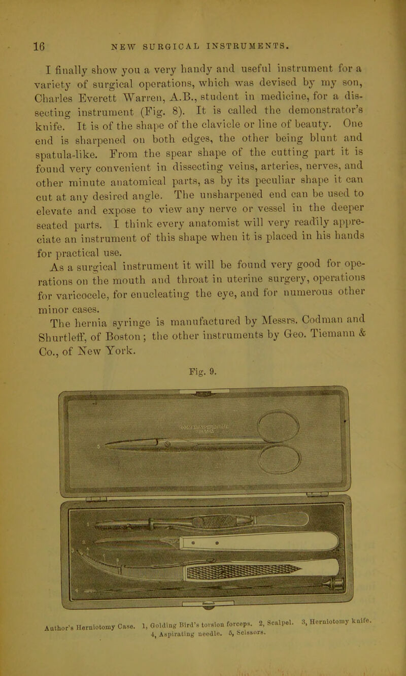 I finally show you a very handy and useful instrument for a variety of surgical operations, which was devised by my son, Charles Everett Warren, A.B., student in medicine, for a dis- secting instrument (Fig. 8). It is called the demonstrator’s knife. It is of the shape of the clavicle or line of beauty. One end is sharpened on both edges, the other being blunt and spatula-like. From the spear shape of the cutting part it is found very convenient in dissecting veins, arteries, nerves, and other minute anatomical parts, as by its peculiar shape it can cut at any desired angle. The unsharpened end can be used to elevate and expose to view any nerve or vessel in the deeper seated parts. I think every anatomist will very readily appre- ciate an instrument of this shape when it is placed in his hands for practical use. As a surgical instrument it will be found very good for ope- rations on the mouth and throat in uterine surgery, operations for varicocele, for enucleating the eye, and for numerous other minor cases. The hernia syringe is manufactured by Messrs. Codman and Shurtleff, of Boston; the other instruments by Geo. Tiemann & Co., of New York. Fig. 9. Author’s Herniotomy Case. 1, Golding Bird’s torsion forceps. 2, Scalpel. 3, Herniotomy knito. 4, Aspirating needle. 0, Scissors.