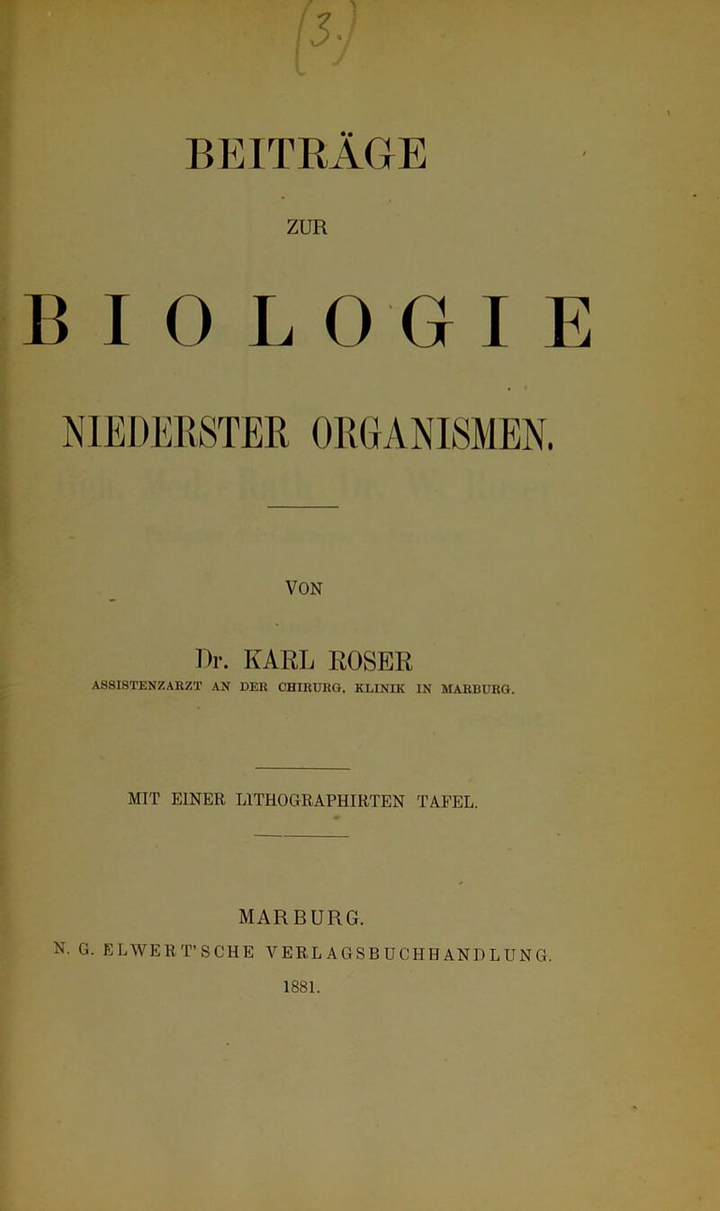 BEITRÄGE ZUR BIOLOGIE NIEDERSTER ORGANISMEN. VON Dr. KARL ROSER ASSISTENZARZT AN DER CHIRURG. KLINIK IN MARBURG. MIT EINER LITHOGRAPHIRTEN TAFEL. MARBURG. N. G. ELWERT’SCHE VERLAGSBUCHHANDLUNG. 1881.