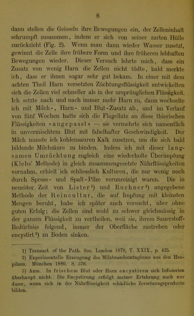 dann stellen die Geissein ihre Bewegungen ein, der Zelleninhalt schrumpft zusammen, indem er sich von seiner zarten Hülle zurückzieht (Fig. 2). Wenn man dann wieder Wasser zusetzt, gewinnt die Zelle ihre frühere Form und ihre früheren lebhaften Bewegungen wieder. Dieser Versuch lehrte mich, dass ein Zusatz von wenig Harn die Zellen nicht tödte, bald merkte ich, dass er ihnen sogar sehr gut bekam. In einer mit dem achten Theil Harn versetzten Züchtungsflüssigkeit entwickelten sich die Zellen viel schneller als in der ursprünglichen Flüssigkeit. Ich setzte nach und nach immer mehr Harn zu, dann wechselte ich mit Milch-, Harn- und Blut-Zusatz ab, und im Verlauf von fünf Wochen hatte sich die Flagellate an diese thierischen Flüssigkeiten »angepasst« — sie vermehrte sich namentlich in unvermischtem Blut mit fabelhafter Geschwindigkeit. Der Milch musste ich kohlensauren Kalk zusetzen, um die sich bald bildende Milchsäure zu binden. Indem ich mit dieser lang- samen Umzüchtung zugleich eine wiederholte Überimpfung (Klebs’ Methode) in gleich zusammengesetzte Nährflüssigkeiten vornahm, erhielt ich schliesslich Kulturen, die nur wenig noch durch Spross- und Spalt-Pilze verunreinigt waren. Die in neuester Zeit von L i s t e r J) und Büchner1 2) angegebene Methode der Reincultur, die auf Impfung mit kleinsten Mengen beruht, habe ich später auch versucht, aber ohne guten Erfolg; die Zellen sind wohl zu schwer gleichmässig in der ganzen Flüssigkeit zu vertheilen, weil sie, ihrem Sauerstoft- Bedürfniss folgend, immer der Oberfläche zustreben oder encystirt3) zu Boden sinken. 1) Transact. of the Path. Soc. London 1879, T. XXIX., p. 425. 2) Experimentelle Erzeugung des Milzbrandcontagimns aus den Heu- pilzen. München 1880. S. 376. 3) Anm. In frischem Blut oder Harn encystiren sich Infusorien überhaupt nicht. Die Encystirung erfolgt meiner Erfahrung nach nur dann, wenn sich in der Nährflüssigkeit schädliche Zersetzungsproducte bilden.