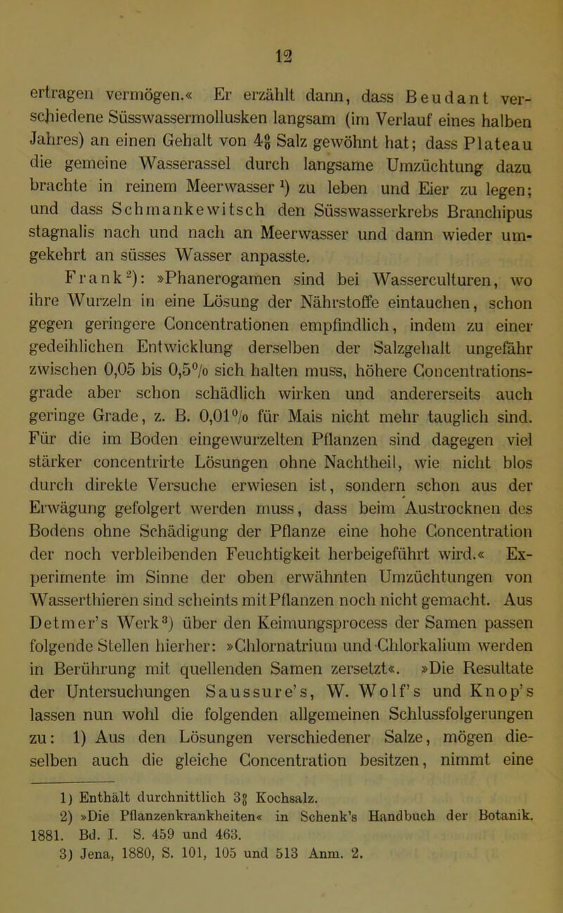 ertragen vermögen.« Er erzählt dann, dass Beudant ver- schiedene Süsswassermollusken langsam (im Verlauf eines halben Jahres) an einen Gehalt von 4g Salz gewöhnt hat; dass Plateau die gemeine Wasserassel durch langsame Umzüchtung dazu brachte in reinem Meerwasser zu leben und Eier zu legen; und dass Schmankewitsch den Süsswasserkrebs Branchipus stagnalis nach und nach an Meerwasser und dann wieder um- gekehrt an süsses Wasser anpasste. Frank-): »Phanerogamen sind bei Wasserculturen, wo ihre Wurzeln in eine Lösung der Nährstoffe eintauchen, schon gegen geringere Concentrationen empfindlich, indem zu einer gedeihlichen Entwicklung derselben der Salzgehalt ungefähr zwischen 0,05 bis 0,5°/o sich halten muss, höhere Goncentrations- grade aber schon schädlich wirken und andererseits auch geringe Grade, z. B. 0,01 °/o für Mais nicht mehr tauglich sind. Für die im Boden eingewurzelten Pflanzen sind dagegen viel stärker concentrirte Lösungen ohne Nachtheil, wie nicht blos durch direkte Versuche erwiesen ist, sondern schon aus der Erwägung gefolgert werden muss, dass beim Austrocknen des Bodens ohne Schädigung der Pflanze eine hohe Goncentration der noch verbleibenden Feuchtigkeit herbeigeführt wird.« Ex- perimente im Sinne der oben erwähnten Umzüchtungen von Wasserthieren sind scheints mit Pflanzen noch nicht gemacht. Aus Detmer’s Werk1 2 3) über den Keimungsprocess der Samen passen folgende Stellen hierher: »Chlornatrium und •Chlorkalium werden in Berührung mit quellenden Samen zersetzt«. »Die Resultate der Untersuchungen Saussure’s, W. Wolf’s und Knop’s lassen nun wohl die folgenden allgemeinen Schlussfolgerungen zu: 1) Aus den Lösungen verschiedener Salze, mögen die- selben auch die gleiche Goncentration besitzen, nimmt eine 1) Enthält durchnittlich 3g Kochsalz. 2) »Die Pflanzenkrankheiten« in Schenk’s Handbuch der Botanik. 1881. Bd. I. S. 459 und 463. 3) Jena, 1880, S. 101, 105 und 513 Anm. 2.