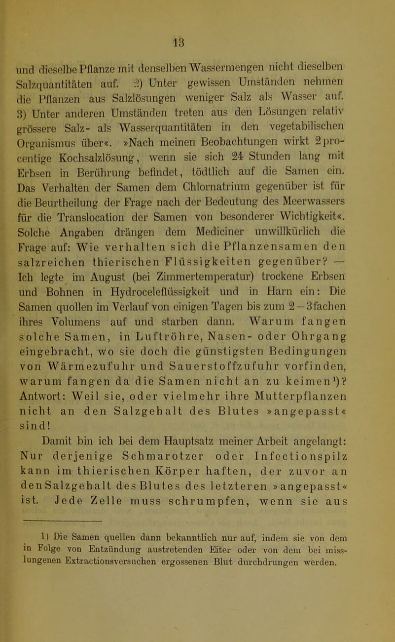 und dieselbe Pflanze mit denselben Wassermengen nicht dieselben Salzquantitäten auf. 2) Unter gewissen Umständen nehmen die Pflanzen aus Salzlösungen weniger Salz als Wasser auf. 3) Unter anderen Umständen treten aus den Lösungen relativ grössere Salz- als Wasserquantitäten in den vegetabilischen Organismus über«. »Nach meinen Beobachtungen wirkt 2pro- centige Kochsalzlösung, wenn sie sich 24 Stunden lang mit Erbsen in Berührung befindet, tödtlich auf die Samen ein. Das Verhalten der Samen dem Chlornatrium gegenüber ist für die Beurtheilung der Frage nach der Bedeutung des Meerwassers für die Translocation der Samen von besonderer Wichtigkeit«. Solche Angaben drängen dem Mediciner unwillkürlich die Frage auf: Wie verhalten sich die Pflanzensamen den salzreichen thierischen Flüssigkeiten gegenüber? — Ich legte im August (bei Zimmertemperatur) trockene Erbsen und Bohnen in Hydroceleflüssigkeit und in Harn ein: Die Samen quollen im Verlauf von einigen Tagen bis zum 2 —3 fachen ihres Volumens auf und starben dann. Warum fangen solche Samen, in Luftröhre, Nasen- oder Ohrgang eingebracht, wo sie doch die günstigsten Bedingungen von Wärmezufuhr und Sauerstoffzufuhr vorfinden, warum fangen da die Samen nicht an zu keimen1)? Antwort: Weil sie, oder vielmehr ihre Mutterpflanzen nicht an den Salzgehalt des Blutes »angepasst« sind! Damit bin ich bei dem Hauptsatz meiner Arbeit angelangt: Nur derjenige Schmarotzer oder Infectionspilz kann im thierischen Körper haften, der zuvor an den Salzgehalt des Blutes des letzteren »angepasst« ist. Jede Zelle muss schrumpfen, wenn sie aus 1) Die Samen quellen dann bekanntlich nur auf, indem sie von dem in Folge von Entzündung austretenden Eiter oder von dem bei miss- lungenen Extractionsversucken ergossenen Blut durchdrungen werden.