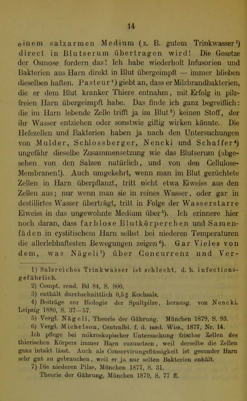 einem salzarmen Medium (z. B. gutem Trinkwasser ’) direct in Blutserum übertragen wird! Die Gesetze der Osmose fordern das! Ich habe wiederholt Infusorien und Bakterien aus Harn direkt in Blut übergeimpft — immer blieben dieselben haften. Pasteur1 2) giebt an, dass er Milzbrandbakterien, die er dem Blut kranker Thiere entnahm, mit Erfolg in pilz- freien Harn übergeimpft habe. Das finde ich ganz begreiflich: die im Harn lebende Zelle trifft ja im Blut3) keinen Stoff, der ihr Wasser entziehen oder sonstwie giftig wirken könnte. Die Hefezellen und Bakterien haben ja nach den Untersuchungen von Mulder, Schlossberger, Nencki und Schaffer4 5) ungefähr dieselbe Zusammensetzung wie das Blutserum (abge- sehen von den Salzen natürlich, und von den Cellulose- Membranen!). Auch umgekehrt, wenn man im Blut gezüchtete Zellen in Harn überpflanzt, tritt nicht etwa Eiweiss aus den Zellen aus; nur wenn man sie in reines Wasser, oder gar in destillirtes Wasser überträgt, tritt in Folge der Wasserstarre Eiweiss in das ungewohnte Medium über6). Ich erinnere hier noch daran, dass farblose Blutkörperchen und Samen- fäden in cystitischem Harn selbst bei niederen Temperaturen die allerlebhaftesten Bewegungen zeigen6). Gar Vieles von dem, was Nägeli7) über Concurrenz und Ver- 1) Salzreiches Trinkwasser ist schlecht, d. h. infections- gefährlich. 2) Compt. rend. Bd 84, S. 900. 3) enthält durchschnittlich 0,6 jj Kochsalz. 4) Beiträge zur Biologie der Spaltpilze, herausg. von Nencki. Leipzig 1880, S. 37—57. 5) Yergl. Nägeli, Theorie der Gährung. München 1879, S. 93. 6) Vergl. Michelson, Centralbl. f. d. med. Wiss., 1877, Nr. 14. Ich pflege bei mikroskopischer Untersuchung frischer Zellen des thierischen Körpers immer Harn zuzusetzen , weil derselbe die Zellen ganz intakt lässt. Auch als Conservirungsflüssigkeit ist gesunder Harn sehr gnt zu gebrauchen, weil er ja nur selten Bakterien enhält. 7) Die niederen Pilze, München 1877, S. 31. Theorie der Gährung, München 1879, S. 77 ff.