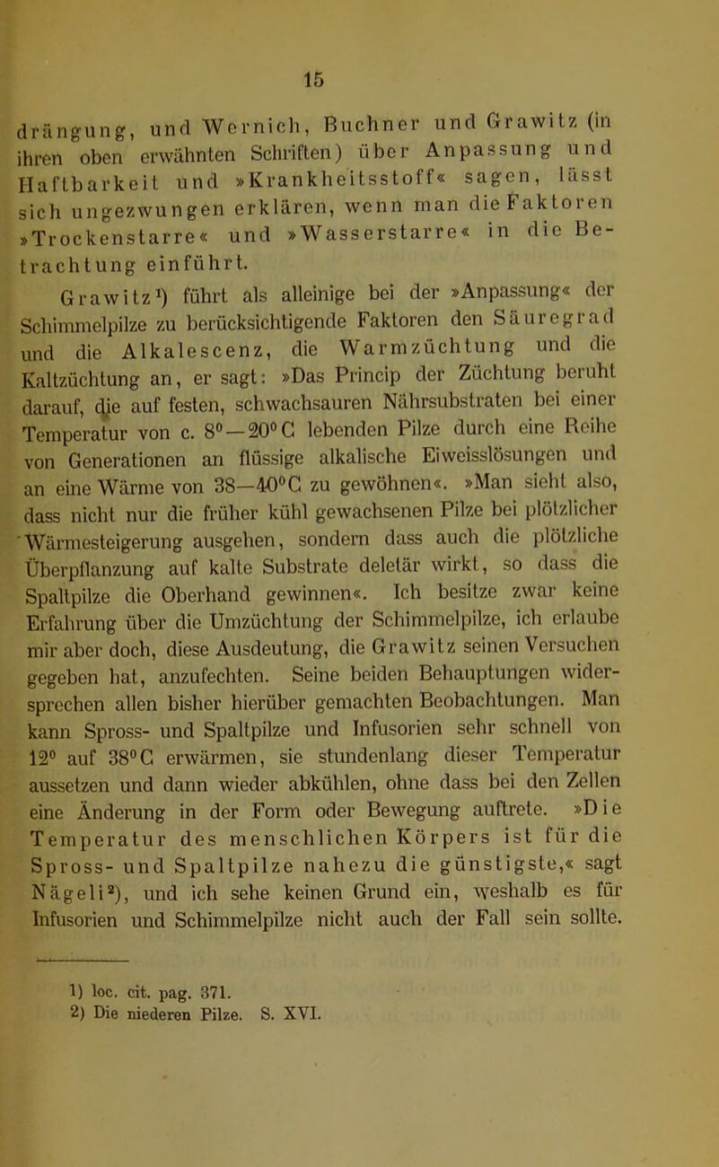 drängung, und Wernich, Büchner und Grawitz (in ihren oben erwähnten Schriften) über Anpassung und Haftbarkeit und »Krankheitsstoff« sagen, lasst sich ungezwungen erklären, wenn man die Faktoien »Trockenstarre« und »Wasserstarre« in die Be- trachtung einführt. Grawitz1) führt als alleinige bei der »Anpassung« der Schimmelpilze zu berücksichtigende Faktoren den Säuregiad und die Alkalescenz, die Warmzüchtung und die Kaltzüchtung an, er sagt: »Das Princip der Züchtung beruht darauf, <Jje auf festen, schwachsauren Nährsubstraten bei einer Temperatur von c. 8° — 20° C lebenden Pilze durch eine Reihe von Generationen an flüssige alkalische Eiweisslösungen und an eine Wärme von 38—40°C zu gewöhnen«. »Man sieht also, dass nicht nur die früher kühl gewachsenen Pilze bei plötzlicher ‘Wärmesteigerung ausgehen, sondern dass auch die plötzliche Überpflanzung auf kalte Substrate deletär wirkt, so dass die Spaltpilze die Oberhand gewinnen«. Ich besitze zwar keine Erfahrung über die Umzüchtung der Schimmelpilze, ich erlaube mir aber doch, diese Ausdeutung, die Grawitz seinen Versuchen gegeben hat, anzufechten. Seine beiden Behauptungen wider- sprechen allen bisher hierüber gemachten Beobachtungen. Man kann Spross- und Spaltpilze und Infusorien sehr schnell von 12° auf 38°C erwärmen, sie stundenlang dieser Temperatur aussetzen und dann wieder abkühlen, ohne dass bei den Zellen eine Änderung in der Form oder Bewegung auftrete. »Die Temperatur des menschlichen Körpers ist für die Spross- und Spaltpilze nahezu die günstigste,« sagt Nägeli2), und ich sehe keinen Grund ein, weshalb es für Infusorien und Schimmelpilze nicht auch der Fall sein sollte. 1) loc. cit. pag. 371. 2) Die niederen Pilze. S. XVI.
