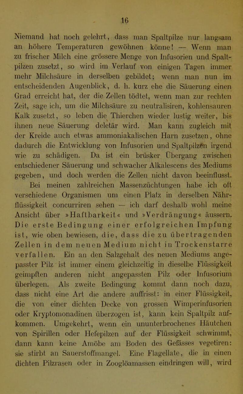 Niemand hat noch gelelu-t, dass man Spaltpilze nur langsam an höhere Temperaturen gewöhnen könne! — Wenn man zu frischer Milch eine grössere Menge von Infusorien und Spalt- pilzen zusetzt, so wird im Verlauf von einigen Tagen immer mehr Milchsäure in derselben gebildet; wenn man nun im entscheidenden Augenblick, d. h. kurz ehe die Säuerung einen Grad erreicht hat, der die Zellen tödtet, wenn man zur rechten Zeit, sage ich, um die Milchsäure zu neutralisiren, kohlensauren Kalk zusetzt, so leben die Thierchen wieder lustig weiter, bis ihnen neue Säuerung deletär wird. Man kann zugleich mit der Kreide auch etwas annnoniakalischen Harn zusetzen, ohne dadurch die Entwicklung von Infusorien und Spaltpilzen irgend wie zu schädigen. Da ist ein brüsker Übergang zwischen entschiedener Säuerung und schwacher Alkalescens des Mediums gegeben, und doch werden die Zellen nicht davon beeinflusst. Bei meinen zahlreichen Massenzüchtungen habe ich oft verschiedene Organismen um einen Platz in derselben Nähr- flüssigkeit concurriren sehen — ich darf deshalb wohl meine Ansicht über »Haftbarkeit« und »Verdrängung« äussern. Die erste Bedingung einer erfolgreichen Impfung ist, wie oben bewiesen, die, dass die zu übertragenden Zellen in dem neuen Medium nicht in Trockenstarre verfallen. Ein an den Salzgehalt des neuen Mediums ange- passter Pilz ist immer einem gleichzeitig in dieselbe Flüssigkeit geimpften anderen nicht angepassten Pilz oder lnfusorium überlegen. Als zweite Bedingung kommt dann noch dazu, dass nicht eine Art die andere auffrisst; in einer Flüssigkeit, die von einer dichten Decke von grossen Wimperinfusorien oder Kryptomonadinen überzogen ist, kann kein Spaltpilz auf- kommen. Umgekehrt, wenn ein ununterbrochenes Häutchen von Spirillen oder Hefepilzen auf der Flüssigkeit schwimmt, dann kann keine Amöbe am Boden des Gefässes vegetiren: sie stirbt an Sauerstoffmangel. Eine Flagellate, die in einen dichten Pilzrasen oder in Zooglöamassen eindringen will, wird