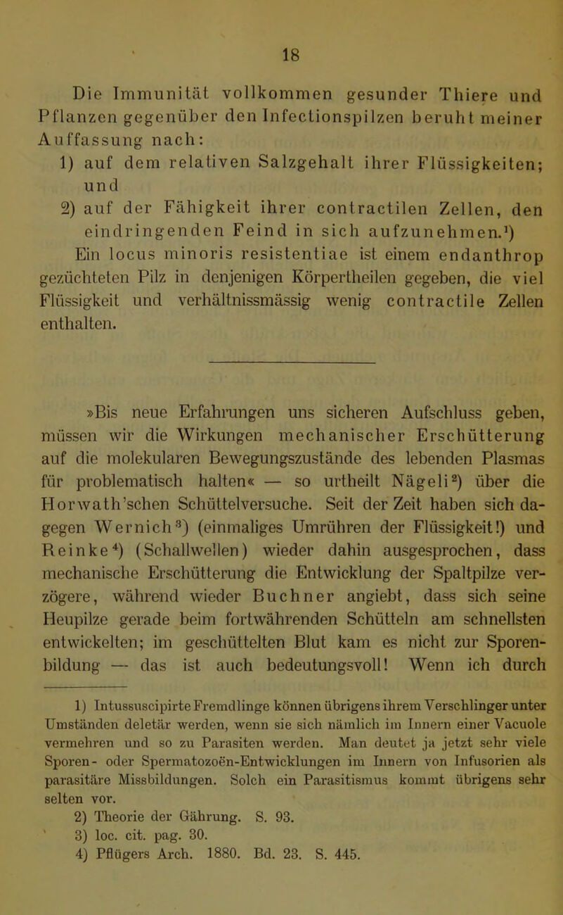 Die Immunität vollkommen gesunder Thiere und Pflanzen gegenüber den Infectionspilzen beruht meiner Auffassung nach: 1) auf dem relativen Salzgehalt ihrer Flüssigkeiten; und 2) auf der Fähigkeit ihrer contractilen Zellen, den eindringenden Feind in sich aufzunehmen.1) Ein locus minoris resistentiae ist einem endanthrop gezüchteten Pilz in denjenigen Körpertheilen gegeben, die viel Flüssigkeit und verhältnissmässig wenig contractile Zellen enthalten. »Bis neue Erfahrungen uns sicheren Aufschluss geben, müssen wir die Wirkungen mechanischer Erschütterung auf die molekularen Bewegungszustände des lebenden Plasmas für problematisch halten« — so urtheilt Nägeli2 3) über die Horwath’schen Schüttelversuche. Seit derZeit haben sich da- gegen Wernich8) (einmaliges Umrühren der Flüssigkeit!) und Reinke4) (Schallwellen) wieder dahin ausgesprochen, dass mechanische Erschütterung die Entwicklung der Spaltpilze ver- zögere, während wieder Büchner angiebt, dass sich seine Heupilze gerade beim fortwährenden Schütteln am schnellsten entwickelten; im geschüttelten Blut kam es nicht zur Sporen- bildung — das ist auch bedeutungsvoll! Wenn ich durch 1) Intussuscipirte Fremdlinge können übrigens ihrem Verschlinger unter Umständen deletär werden, wenn sie sich nämlich im Innern einer Vacuole vermehren und so zu Parasiten werden. Man deutet ja jetzt sehr viele Sporen- oder Spermatozoen-Entwicklungen im Innern von Infusorien als parasitäre Missbildungen. Solch ein Parasitismus kommt übrigens sehr selten vor. 2) Theorie der Gährung. S. 93. 3) loc. cit. pag. 30. 4) Pflügers Arch. 1880. Bd. 23. S. 445.