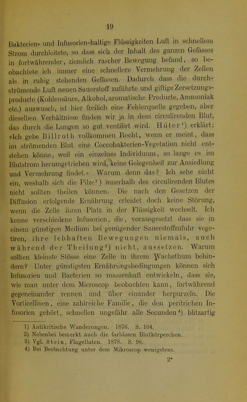 Bakterien- und Infusorien-haltigß Flüssigkeiten Luft in schnellem Strom durchleitete, so dass sich der Inhalt des ganzen Gefässes in fortwährender, ziemlich rascher Bewegung befand, so be- obachtete ich immer eine schnellere Vermehrung der Zellen als in ruhig stehenden Gelassen. Dadurch dass die duich- strömende Luft neuen Sauerstoff zuführte und giftige Zersetzungs- producte (Kohlensäure, Alkohol, aromatische Producte, Ammoniak etc.) auswusch, ist hier freilich eine Fehlerquelle gegeben, aber dieselben Verhältnisse finden wir ja in dem circulirenden Blut, das durch die Lungen so gut ventilirt wird. Hüter1 2) erklärt: »Ich gebe Billroth vollkommen Recht, wenn er meint, dass im strömenden Blut eine Coccobakterien-Vegetation nicht ent- stehen könne, weil ein einzelnes Individuum, so lange es im Blutstrom herumgetrieben wird, keine Gelegenheit zur Ansiedlung und Vermehrung findet.« Warum denn das? Ich sehe nicht ein, weshalb sich die Pilze-) innerhalb des circulirenden Blutes nicht sollten I heilen können. Die nach den Gesetzen der Diffusion erfolgende Ernährung erleidet doch keine Störung, wenn die Zelle ihren Platz in der Flüssigkeit wechselt. Ich kenne verschiedene Infusorien, die, vorausgesetzt dass sie in einem günstigen Medium bei genügender Sauerstoffzufuhr vege- tiren, ihre lebhaften Bewegungen niemals, auch während der Theilung3) nicht, aussetzen. Warum sollten kleinste Stösse eine Zelle in ihrem \Vachsthum behin- dern? Unter günstigsten Ernährungsbedingungen können sich Infusorien und Bacterien so massenhaft entwickeln, dass sie, wie man unter dem Microscop beobachten kann, fortwährend gegeneinander rennen und über einander herpurzeln. Die Vorlicellinen, eine zahlreiche Familie, die den peritrichen In- fusorien gehört, schnellen ungefähr alle Secunden4) blitzartig 1) Antikritische Wanderungen. 1876. S. 104. 2) Nebenbei bemerkt auch die farblosen Blutkörperchen. 3) Ygl. Stein, Flagellaten. 1878. S. 98. 4) Bei Beobachtung unter dem Mikroscop wenigstens. 2*