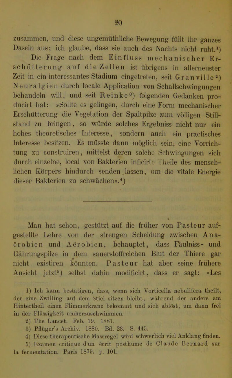 zusammen, und diese ungemüthliche Bewegung füllt ihr ganzes Dasein aus; ich glaube, dass sie auch des Nachts nicht ruht.1) Die Frage nach dem Einfluss mechanischer Er- schütterung auf die Zellen ist übrigens in allerneuster Zeit in ein interessantes Stadium eingetreten, seit Granville2) Neuralgien durch locale Application von Schallschwingungen behandeln will, und seit Reinke3) folgenden Gedanken pro- ducirt hat: »Sollte es gelingen, durch eine Form mechanischer Erschütterung die Vegetation der Spaltpilze zum völligen Still- stand zu bringen, so würde solches Ergebniss nicht nur ein hohes theoretisches Interesse, sondern auch ein practisches Interesse besitzen. Es müsste dann möglich sein, eine Vorrich- tung zu construiren, mittelst deren solche Schwingungen sich durch einzelne, local von Bakterien inficirte i heile des mensch- lichen Körpers hindurch senden Jassen, um die vitale Energie dieser Bakterien zu schwächen«.4) Man hat schon, gestützt auf die früher von Pasteur auf- gestellte Lehre von der strengen Scheidung zwischen Ana- erobien und Aerobien, behauptet, dass Fäulniss- und Gährungspilze in dem sauerstoffreichen Blut der Thiere gar nicht existiren könnten. Pasteur hat aber seine frühere Ansicht jetzt5) selbst dahin modificirt, dass er sagt: »Les 1) Ich kann bestätigen, dass, wenn sich Vorticella nebulifera tlieilt, der eine Zwilling auf dem Stiel sitzen bleibt, während der andere am Hintertheil einen Flimmerkranz bekommt und sich ablöst, um dann frei in der Flüssigkeit umherzuschwimmen. 2) The Lancet. Feh. 19. 1881. 3) Pflüger’s Archiv. 1880. Bd. 23. S. 445. 4) Diese therapeutische Massregel wird schwerlich viel Anklang finden. 5) Examen critique d’un ecrit posthume de Claude Bernard sur la fermentation. Paris 1879. p. 101.