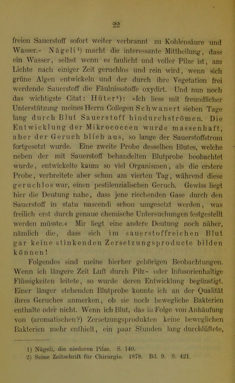 freien Sauerstoff sofort weiter verbrannt zu Kohlensäure und Wasser.« NägeliJ) macht die interessante Mittheilung, dass ein Wasser, selbst wenn es faulicht und voller Pilze ist, am Lichte nach einiger Zeit geruchlos und rein wird, wenn sich grüne Algen entwickeln und der durch ihre Vegetation frei werdende Sauerstoff die Fäulnissstoffe oxydirt. Und nun noch das wichtigste Gitat: Hüter1 2): »Ich liess mit freundlicher Unterstützung meines Herrn Collegen Sch wanert sieben Tage lang durch Blut Sauerstoff hindurchströmen. Die Entwicklung der Mikrococcen wurde massenhaft, aber der Geruch blieb aus, so lange der Sauerstoffstrom fortgesetzt wurde. Eine zweite Probe desselben Blutes, welche neben der mit Sauerstoff behandelten Blutprobe beobachtet wurde, entwickelte kaum so viel Organismen, als die erstere Probe, verbreitete aber schon am vierten Tag, während diese geruchlos war, einen pestilenzialischen Geruch. Gewiss liegt hier die Deutung nahe, dass jene riechenden Gase durch den Sauerstoff in statu nascendi schon umgesetzt werden, was freilich erst durch genaue chemische Untersuchungen festgestellt werden müsste.« Mir liegt eine andere Deutung noch näher, nämlich die, dass sich im sauerstoffreichen Blut gar keine stinkenden Zersetzungsproducte bilden können! Folgendes sind meine hierher gehörigen Beobachtungen. Wenn ich längere Zeit Luft durch Pilz- oder Infusorienhaltige Flüssigkeiten leitete, so wurde deren Entwicklung begünstigt. Einer länger stehenden Blutprobe konnte ich an der Qualität ihres Geruches anmerken, ob sie noch bewegliche Bakterien enthalte oder nicht. Wenn ich Blut, das in Folge von Anhäufung von (aromatischen?) Zersetzungsprodukten keine beweglichen Bakterien mehr enthielt, ein paar Stunden lang durchlüftete, 1) Nägeli, die niederen Pilze. S. 140.