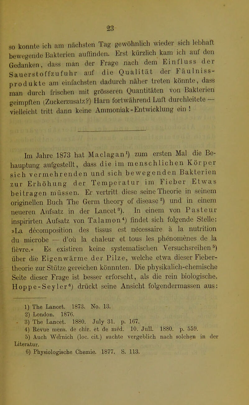 so konnte ich am nächsten Tag gewöhnlich wieder sich lebhaft bewegende Bakterien auffinden. Erst kürzlich kam ich auf den Gedanken, dass man der Frage nach dem Einfluss der Sauerstoffzufuhr auf die Qualität der läulniss- produkte am einfachsten dadurch näher treten könnte, dass man durch frischen mit grösseren Quantitäten von Bakterien geimpften (Zuckerzusatz?) Harn fortwährend Luft durchleitete — vielleicht tritt dann keine Ammoniak-Entwicklung ein ! Im Jahre 1873 hat Maclagan1 2 *) zum ersten Mal die Be- hauptung aufgestellt, dass die im menschlichen Körper sich vermehrenden und sich bewegenden Bakterien zur Erhöhung der Temperatur im Fieber Etwas beitragen müssen. Er vertritt diese seine Theorie in seinem originellen Buch The Germ theory ol disease -) und in einem neueren Aufsatz in der Lancet8). In einem von Pasteur inspirirten Aufsatz von Talamon4) findet sich folgende Stelle: »La decomposition des tissus est necessaire a la nutrition du microbe — d’oü la chaleur et tous les phenomenes de la iievre.« Es existiren keine systematischen Versuchsreihen5) über die Eigenwärme der Pilze, welche etwa dieser Fieber- theorie zur Stütze gereichen könnnten. Die physikalich-chemische Seite dieser Frage ist besser erforscht, als die rein biologische. Hoppe-Seyler6) drückt seine Ansicht folgendermassen aus: 1) The Lancet. 1873. No. 13. 2) London. 1876. - 3) The Lancet. 1880. July 31. p. 167. 4) Revue mens, de chir. et de med. 10. Juli. 1880. p. 559. 5) Auch Wernich (loc. cit.) suchte vergeblich nach solchen in der Literatur. 6) Physiologische Chemie. 1877. S. 113.