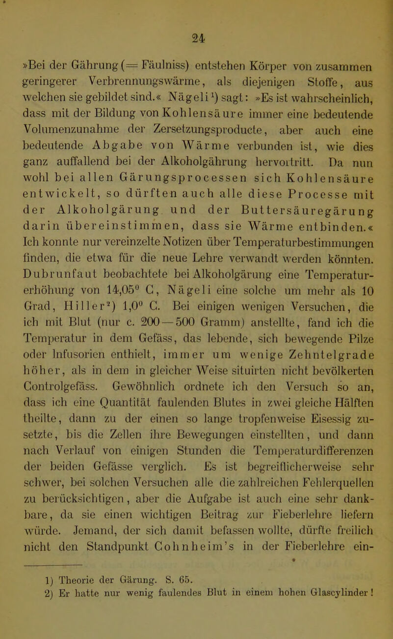 »Bei der Gährung(= Fäulniss) entstehen Körper von zusammen geringerer Verbrennungswärme, als diejenigen Stoffe, aus welchen sie gebildet sind.« Nägeli *) sagt: »Es ist wahrscheinlich, dass mit der Bildung von Kohlensäure immer eine bedeutende Volumenzunahme der Zersetzungsproducle, aber auch eine bedeutende Abgabe von Wärme verbunden ist, wie dies ganz auffallend bei der Alkoholgährung hervortritt. Da nun wohl bei allen Gärungsprocessen sich Kohlensäure entwickelt, so dürften auch alle diese Processe mit der Alkoholgärung und der Buttersäuregärung darin übereinstimmen, dass sie Wärme entbinden.« Ich konnte nur vereinzelte Notizen über Temperaturbestimmungen finden, die etwa für die neue Lehre verwandt werden könnten. Dubrunfaut beobachtete bei Alkoholgärung eine Temperatur- erhöhung von 14,05° G, Nägeli eine solche um mehr als 10 Grad, Hi 11er'1 2) 1,0° C. Bei einigen wenigen Versuchen, die ich mit Blut (nur c. 200 — 500 Gramm) anstellte, fand ich die Temperatur in dem Gefäss, das lebende, sich bewegende Pilze oder Infusorien enthielt, immer um wenige Zehntelgrade höher, als in dem in gleicher Weise situirten nicht bevölkerten Gontrolgefäss. Gewöhnlich ordnete ich den Versuch so an, dass ich eine Quantität faulenden Blutes in zwei gleiche Hälften theilte, dann zu der einen so lange tropfenweise Eisessig zu- setzte, bis die Zellen ihre Bewegungen einstellten, und dann nach Verlauf von einigen Stunden die Temperaturdifferenzen der beiden Gefässe verglich. Es ist begreiflicherweise sehr schwer, bei solchen Versuchen alle die zahlreichen Fehlerquellen zu berücksichtigen, aber die Aufgabe ist auch eine sehr dank- bare, da sie einen wichtigen Beitrag zur Fieberlehre liefern würde. Jemand, der sich damit befassen wollte, dürfte freilich nicht den Standpunkt Cohn heim’s in der Fieberlehre ein- 1) Theorie der Gärung. S. 65. 2) Er hatte nur wenig faulendes Blut in einem hohen Glascylinder!