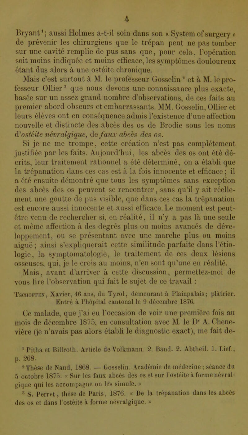 Bryant1; aussi Holmes a-t-il soin dans son « System ofsurgery » de prévenir les chirurgiens que le trépan peut ne pas tomber sur une cavité remplie de pus sans que, pour cela, l’opération soit moins indiquée et moins efficace, les symptômes douloureux étant dus alors à une ostéite chronique. Mais c'est surtout à M. le professeur Gosselin2 et à M. le pro- fesseur Ollier3 * 5 que nous devons une connaissance plus exacte, basée sur un assez grand nombre d’observations, de ces faits au premier abord obscurs et embarrassants. MM. Gosselin, Ollier et leurs élèves ont en conséquence admis l’existence d’une affection nouvelle et distincte des abcès des os de Brodie sous les noms d'ostéite névralgique, de faux abcès des os. Si je ne me trompe, cette création n’est pas complètement justifiée par les faits. Aujourd’hui, les abcès des os ont été dé- crits, leur traitement rationnel a été déterminé, on a établi que la trépanation dans ces cas est à la fois innocente et efficace ; il a été ensuite démontré que tous les symptômes sans exception des abcès des os peuvent se rencontrer, sans qu’il y ait réelle- ment une goutte de pus visible, que dans ces cas la trépanation est encore aussi innocente et aussi efficace. Le moment est peut- être venu de rechercher si, en réalité, il n’y a pas là une seule et même affection à des degrés plus ou moins avancés de déve- loppement, ou se présentant avec une marche plus ou moins aiguë; ainsi s’expliquerait cette similitude parfaite dans l’étio- logie, la symptomatologie, le traitement de ces deux lésions osseuses, qui, je le crois au moins, n’en sont qu’une en réalité. Mais, avant d’arriver à cette discussion, permettez-moi de vous lire l’observation qui fait le sujet de ce travail : Tschoffen, Xavier, 46 ans, (lu Tyrol, demeurant à Plainpalais; plâtrier. Entré à l’hôpital cantonal le 9 décembre 1876. Ce malade, que j’ai eu l’occasion de voir une première fois au mois de décembre 1875, en consultation avec M. le Dr A. Chene- vière (je n’avais pas alors établi le diagnostic exact), me fait de- 1 Pitha et Billrolh. Article de Volkmann. 2. Band. 2. Abtheil. 1. Lief., p. 268. 8 Thèse de Naud, 1868. — Gosselin. Académie de médecine ; séance du 5 octobre 1875. « Sur les faux abcès des os et sur l’ostéite à forme névral- gique qui les accompagne ou les simule. » 5 S. Perret, thèse de Paris, 1876. « De la trépanation dans les abcès des os et dans l’ostéite à forme névralgique. »