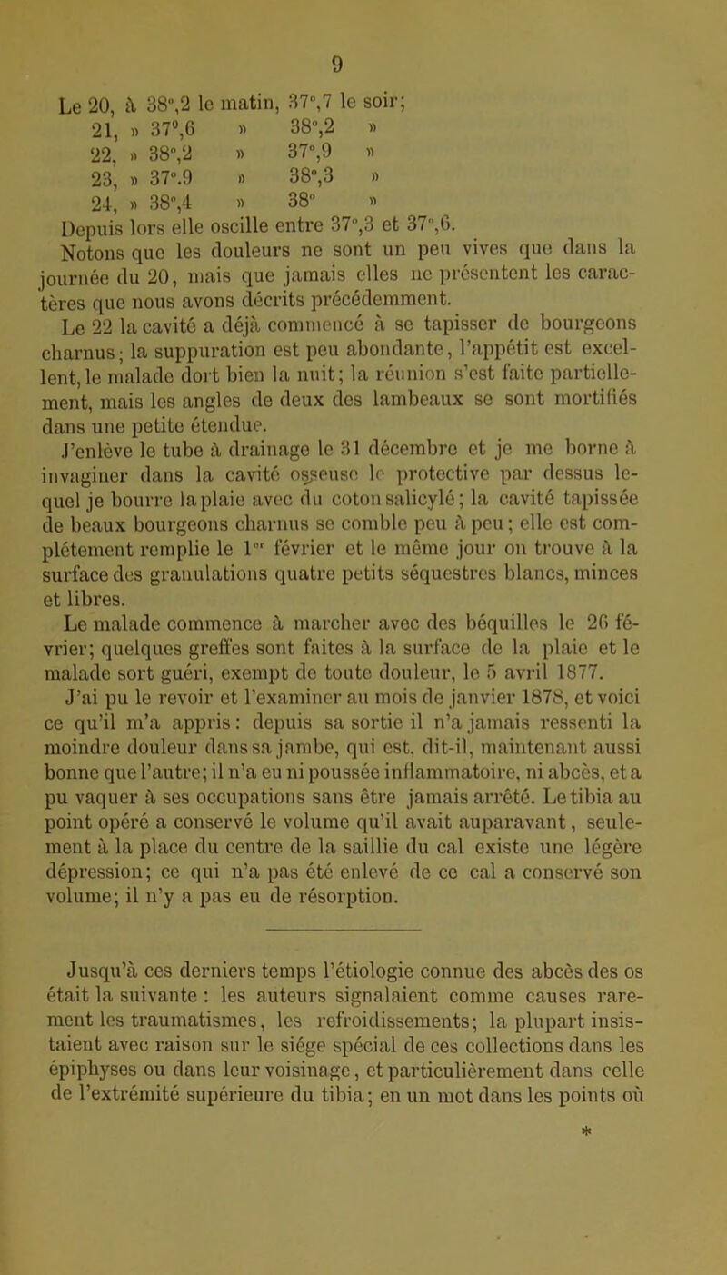 Le 20, à 38,2 le matin, 37,7 le soir; 21, » 37°,G » 38°,2 » 22, « 38,2 » 37,9 « 23, « 37.9 » 38,3 « 24, » 38,4 » 38 » Depuis lors elle oscille entre 37,3 et 37,G. Notons que les douleurs ne sont un peu vives que dans la journée du 20, mais que jamais elles ne présentent les carac- tères que nous avons décrits précédemment. Le 22 la cavité a déjà commencé à se tapisser de bourgeons charnus; la suppuration est peu abondante, l’appétit est excel- lent, le malade dort bien la nuit; la réunion s’est faite partielle- ment, mais les angles de deux des lambeaux se sont mortifiés dans une petite étendue. .l’enlève le tube à drainage le 31 décembre et je me borne à invaginer dans la cavité osseuse le protective par dessus le- quel je bourre la plaie avec du coton salicylé ; la cavité tapissée de beaux bourgeons charnus se comble peu à peu ; elle est com- plètement remplie le 1er février et le même jour on trouve à la surface des granulations quatre petits séquestres blancs, minces et libres. Le malade commence à marcher avec des béquilles le 2G fé- vrier; quelques greffes sont faites à la surface de la plaie et le malade sort guéri, exempt de toute douleur, le 5 avril 1877. J’ai pu le revoir et l’examiner au mois de janvier 1878, et voici ce qu’il m’a appris : depuis sa sortie il n’a jamais ressenti la moindre douleur dans sa jambe, qui est, dit-il, maintenant aussi bonne que l’autre; il n’a eu ni poussée inflammatoire, ni abcès, et a pu vaquer à ses occupations sans être jamais arrêté. Le tibia au point opéré a conservé le volume qu’il avait auparavant, seule- ment à la place du centre de la saillie du cal existe une légère dépression ; ce qui n’a pas été enlevé de ce cal a conservé son volume; il n’y a pas eu de résorption. Jusqu’à ces derniers temps l’étiologie connue des abcès des os était la suivante : les auteurs signalaient comme causes rare- ment les traumatismes, les refroidissements; la plupart insis- taient avec raison sur le siège spécial de ces collections dans les épiphyses ou dans leur voisinage, et particulièrement dans celle de l’extrémité supérieure du tibia; en un mot dans les points où *