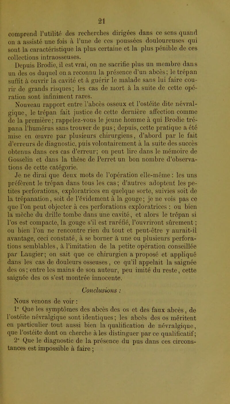 comprend l’utilité des recherches dirigées dans ce sens quand on a assisté une fois à l’une de ces poussées douloureuses qui sont la caractéristique la plus certaine et la plus pénible de ces collections intraosseuses. Depuis Brodie, il est vrai, on ne sacrifie plus un membre dans un des os duquel on a reconnu la présence d’un abcès; le trépan suffit à ouvrir la cavité et à guérir le malade sans lui faire cou- rir de grands risques; les cas de mort à la suite de cette opé- ration sont infiniment rares. Nouveau rapport entre l’abcès osseux et l’ostéite dite névral- gique, le trépan fait justice de cette dernière affection comme de la première; rappelez-vous le jeune homme à qui Brodie tré- pana l’humérus sans trouver de pus ; depuis, cette pratique a été mise en œuvre par plusieurs chirurgiens, d’abord par le fait d’erreurs de dingnostic, puis volontairement à la suite des succès obtenus dans ces cas d’erreur; on peut lire dans le mémoire de Gosselin et dans la thèse de Perret un bon nombre d’observa- tions de cette catégorie. Je ne dirai que deux mots de l’opération elle-même : les uns préfèrent le trépan dans tous les cas; d’autres adoptent les pe- tites perforations, exploratrices en quelque sorte, suivies soit de la trépanation, soit de l’évidement à la gouge ; je ne vois pas ce que l’on peut objecter à ces perforations exploratrices : ou bien la mèche du drille tombe dans une cavité, et alors le trépan si l'os est compacte, la gouge s’il est raréfié, l’ouvriront sûrement ; ou bien l’on ne rencontre rien du tout et peut-être y aurait-il avantage, ceci constaté, à se borner à une ou plusieurs perfora- tions semblables, û l’imitation de la petite opération conseillée par Laugier; on sait que ce chirurgien a proposé et appliqué dans les cas de douleurs osseuses, ce qu’il appelait la saignée des os; entre les mains de son auteur, peu imité du reste, cette saignée des os s’est montrée innocente. Conclusions : Nous venons de voir : 1 Que les symptômes des abcès des os et des faux abcès, de l'ostéite névralgique sont identiques ; les abcès des os méritent en particulier tout aussi bien la qualification de névralgique, que l’ostéite dont on cherche aies distinguer par ce qualificatif; 2° Que le diagnostic de la présence du pus dans ces circons- tances est impossible à faire ;