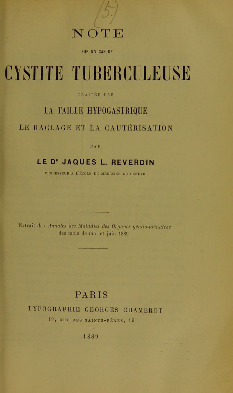 NOTE SUR UN CAS DE TRAITÉE PAR LA TAILLE HYPOGASTRIQUE LE RACLAGE ET LA CAUTÉRISATION PAR LE D JAQUES L. REVERDIN PROFESSEUR A L'ÉCOLE DE MÉDECINE DIÎ GENÈVE Extrait des Annales clcs Maladies des Organes génito-urinaires des mois de mai et juin 1889 PARIS TYPOGRAPHIE GEORGES CHAMEROT 19, RUE DES SAINTS-PÈRES, 19 ISS 9