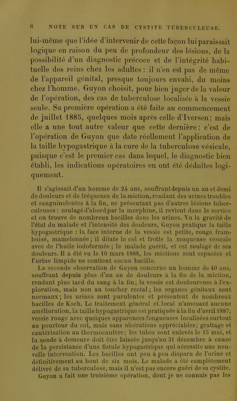 lui-même que l’idée d’intervenir de cette façon lui paraissait logique en raison du peu de profondeur des lésions, de la possibilité d’un diagnostic précoce et de l’intégrité habi- tuelle des reins chez les adultes : il n’en est pas de môme de l’appareil génital, presque toujours envahi, du moins chez l’homme. Guyon choisit, pour bien juger delà valeur de l’opération, des cas de tuberculose localisée à la vessie seule. Sa première opération a été faite au commencement de juillet 188o, quelques mois après celle d’Iversen; mais elle a une tout autre valeur que cette dernière: c’est de l’opération de Guyon que date réellement l’application de la taille hypogastrique à la cure de la tuberculose vésicale, puisque c’est le premier cas dans lequel, le diagnostic bien établi, les indications opératoires en ont été déduites logi- quement. Il s’agissait d’un homme de 24 ans, souffrant depuis un anetdemi de douleurs et de fréquence de la miction, rendant des urines troubles et sanguinolentes à la fin, ne présentant pas d’autres lésions tuber- culeuses : soulagéd’abordpar la morphine, il revient dans le service et on trouve de nombreux bacilles dans les urines. Vu la gravité de l’état du malade et l’intensité des douleurs, Guyon pratique la taille hypogastrique : la face interne de la vessie est petite, rouge, fram- boisé, mamelonnée ; il dilate le col et frotte la muqueuse vésicale avec de l’huile iodoformée ; le malade guérit, et est soulagé de ses douleurs. Il a été vu le 10 mars 1888, les mictions sont espacées et l’urine limpide ne contient aucun bacille. La seconde observation de Guyon concerne un homme de 40 ans, souffrant depuis plus d’un an de douleurs à la fin de la miction, rendant plus tard du sang à la fin; la vessie est douloureuse à l’ex- ploration, mais non au toucher rectal ; les organes génitaux sont normaux ; les urines sont purulentes et présentent de nombreux bacilles de Koch. Le traitement général et local n’amenant aucune amélioration, la taille hypogastrique esL pratiquée à la fin d’avril 1887; vessie rouge avec quelques apparences fongueuses localisées surtout au pourtour du col, mais sans ulcérations appréciables; grattage et cautérisation au thermocautère; les tubes sont enlevés le 15 mai, et la sonde à demeure doit être laissée jusqu’au 31 décembre à cause de la persistance d’une fistule hypogastrique qui nécessite une nou- velle intervention. Les bacilles ont peu à peu disparu de l’urine et définitivement au bout de six mois. Le malade a été complètement délivré de sa tuberculose, mais il n’est pas encore guéri de sa cystite. Guyon a fait une troisième opération, dont je ne connais pas les