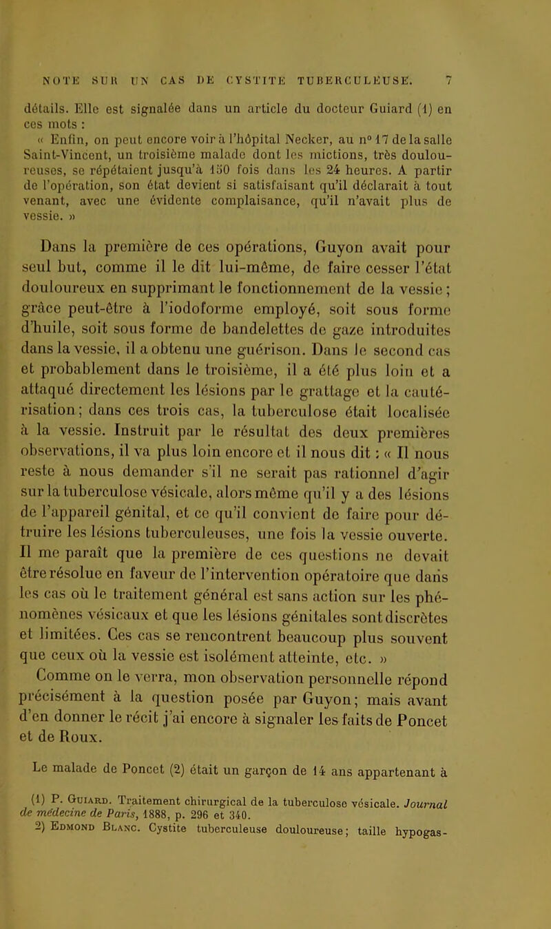 détails. Elle est signalée dans un article du docteur Guiard (1) en ces mots : « Enfin, on peut encore voirii l’hôpital Neclcer, au n°17 de la salle Saint-Vincent, un troisième malade dont les mictions, très doulou- reuses, se répétaient jusqu’à 150 fois dans les 24 heures. A partir de l’opération, son état devient si satisfaisant qu’il déclarait à tout venant, avec une évidente complaisance, qu’il n’avait plus de vessie. » Dans la première de ces opérations, Guyon avait pour seul but, comme il le dit lui-même, de faire cesser l’état douloureux en supprimant le fonctionnement de la vessie; grâce peut-être à l’iodoforme employé, soit sous forme d’huile, soit sous forme do bandelettes de gaze introduites dans la vessie, il a obtenu une guérison. Dans le second cas et probablement dans le troisième, il a été plus loin et a attaqué directement les lésions par le grattage et la cauté- risation; dans ces trois cas, la tuberculose était localisée à la vessie. Instruit par le résultat des deux premières observations, il va plus loin encore et il nous dit : « Il nous reste à nous demander s'il ne serait pas rationnel d’agir sur la tuberculose vésicale, alors même qu’il y a des lésions de l’appareil génital, et ce qu’il convient de faire pour dé- truire les lésions tuberculeuses, une fois la vessie ouverte. Il me paraît que la première de ces questions ne devait être résolue en faveur de l’intervention opératoire que dans les cas où le traitement général est sans action sur les phé- nomènes vésicaux et que les lésions génitales sont discrètes et limitées. Ces cas se rencontrent beaucoup plus souvent que ceux où la vessie est isolément atteinte, etc. » Comme on le verra, mon observation personnelle répond précisément à la question posée par Guyon; mais avant d’en donner le récit j’ai encore à signaler les faits de Poncet et de Roux. Le malade de Poncet (2) était un garçon de 14 ans appartenant à (1) P. Guiard. Traitement chirurgical de la tuberculose vésicale. Journal de médecine de Paris, 1888, p. 296 et 340. 2) Edmond Blanc. Cystite tuberculeuse douloureuse; taille hypogas-
