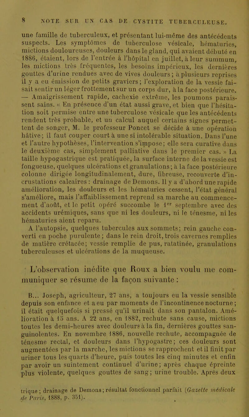 une famille de tuberculeux, et présentant lui-môme des antécédents suspects. Les symptômes de tuberculose vésicale, hématuries, mictions douloureuses, douleurs dans le gland, qui avaient débuté en 1886, étaient, lors de l’entrée à l’hôpital en juillet, à leur summum, les mictions très fréquentes, les besoins impérieux, les dernières gouttes d'urine rendues avec de vives douleurs; à plusieurs reprises il y a eu émission de petits graviers ; l’exploration de la vessie fai- sait sentir un léger frottement sur un corps dur, à la face postérieure. — Amaigrissement rapide, cachexie extrême, les poumons parais- sent sains. « En présence d’un état aussi grave, et bien que l’hésita- tion soit permise entre une tuberculose vésicale que les antécédents rendent très probable, et un calcul auquel certains signes permet- tent de songer, M. le professeur Poncet se décide à une opération hâtive; il faut couper court à une si intolérable situation. Dans l’une et l’autre hypothèses, l’intervention s’impose; elle sera curative dans le deuxième cas, simplement palliative dans le premier cas. » La taille hypogastrique est pratiquée, la surface interne de la vessie est fongueuse, quelques ulcérations et granulations; à la face postérieure colonne dirigée longitudinalement, dure, fibreuse, recouverte d’in- crustations calcaires: drainage de Démons. 11 y a d’abord une rapide amélioration, les douleurs et les hématuries cessent, l’état général s’améliore, mais l’affaiblissement reprend sa marche au commence- ment d’août, et le petit opéré succombe le 1er septembre avec des accidents urémiques, sans que ni les douleurs, ni le ténesme, ni les hématuries aient reparu. A l’autopsie, quelques tubercules aux sommets; rein gauche con- verti en poche purulente ; dans le rein droit, trois cavernes remplies de matière crétacée; vessie remplie de pus, ratatinée, granulations tuberculeuses et ulcérations de la muqueuse. L’observation inédite que Roux a bien voulu nie com- muniquer se résume de la façon suivante : B... Joseph, agriculteur, 27 ans, a toujours eu la vessie sensible depuis son enfance et a eu par moments de l’incontinence nocturne ; il était quelquefois si pressé qu’il urinait dans son pantalon. Amé- lioration à 15 ans. A 22 ans, en 1882, rechute sans cause, mictions toutes les demi-heures avec douleurs à la fin, dernières gouttes san- guinolentes. En novembre 1886, nouvelle rechute, accompagnée de ténesme rectal, et douleurs dans l’hypogastre ; ces douleurs sont augmentées par la marche, les mictions se rapprochent et il finit par uriner tous les quarts d’heure, puis toutes les cinq minutes et enfin par avoir un suintement continuel d’urine; après chaque épreinte plus violente, quelques gouttes de sang; urine trouble. Après deux trique; drainage de Démons ; résultat fonctionnel parfait (Gazette médicale de Paris, 1888, p. 351).