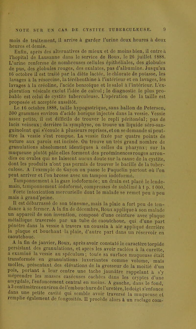 mois de traitement, il arrive à garder l’urine deux heures à deux heures et demie. Enfin, après des alternatives de mieux et de moins bien, il entre à l’hôpital de Lausanne dans le service de Roux, le 20 juillet 1888. L’urine renferme de nombreuses cellules épithéliales, des globules de pus, des globules rouges, des oxalates, pas d’albumine. Jusqu’au IG octobre il est traité par la diète lactée, le chlorate de potasse, les lavages à la résorcine, la térébenthine à l’intérieur et en lavages, les lavages à la créoline, l’acide benzoïque et lesalol à l’intérieur. L’ex- ploration vésicale exclut l’idée de calcul ; le diagnostic le plus pro- bable est celui de cystite tuberculeuse. L’opération de la taille est proposée et acceptée aussitôt. Le 10 octobre 1888, taille hypogastrique, sans ballon de Petersen, 300 grammes environ d’acide borique injectés dans la vessie. Vessie assez petite, il est difficile de trouver le repli péritonéal; pas de lacis veineux; derrière la symphyse, on trouve un liquide séro-san- guinolent qui s’écoule à plusieurs reprises, et on se demande si peut- être la vessie s’est rompue. La vessie fixée par quatre points de suture aux parois est incisée. On trouve un très grand nombre de granulations absolument identiques à ceiles du pharynx; sur la muqueuse plutôt pâle elles forment des proéminences rouges arron- dies ou ovales qui ne laissent aucun doute sur la cause de la cystite, dont les produits n’ont pas permis de trouver le bacille de la tuber- culose. A l’exemple de Guyon on passe le Paquclin partout où l’on peut arriver et l’on brosse avec un tampon iodoformé. Tamponnement à la gaze iodoformée; un drain est placé le lende- main, tamponnement iodoformé, compresses de sublimé à I p. I 000. Porte intoxication mercurielle dont lo malade se remet peu à peu mais à grand’peine. Il est débarrassé de son ténesme, mais la plaie a fort peu de ten- dance à se fermer. A la fin de décembre, Roux applique à son malade un appareil de son invention, composé d’une ceinture avec plaque métallique traversée par un tube de caoutchouc, qui d’une part pénètre dans la vessie à travers un coussin à air appliqué derrière la plaque et bouchant la plaie, d’autre part dans un réservoir en caoutchouc. A la fin de janvier, Roux, après avoir constaté le caractère torpide persistant des granulations, et après les avoir raclées à la curette, a examiné la vessie au spéculum; toule sa surface muqueuse était transformée en granulations luxuriantes comme volume, mais molles, présentant des élévations de la grosseur de la moitié d’un pois, portant à leur centre une tache jaunâtre rappelant à s’y méprendre les masses caséeuses cachées dans les cryptes d’une amygdale, l’enfoncement central en moins. A gauche, dans le fond, à 3 centimètres environ de l’embouchure de l’uretère, le doigt s’enfonce dans une petite cavité qui semble avoir traversé la muqueuse et remplie également de longosités. Il procède alors à un raclage corn-
