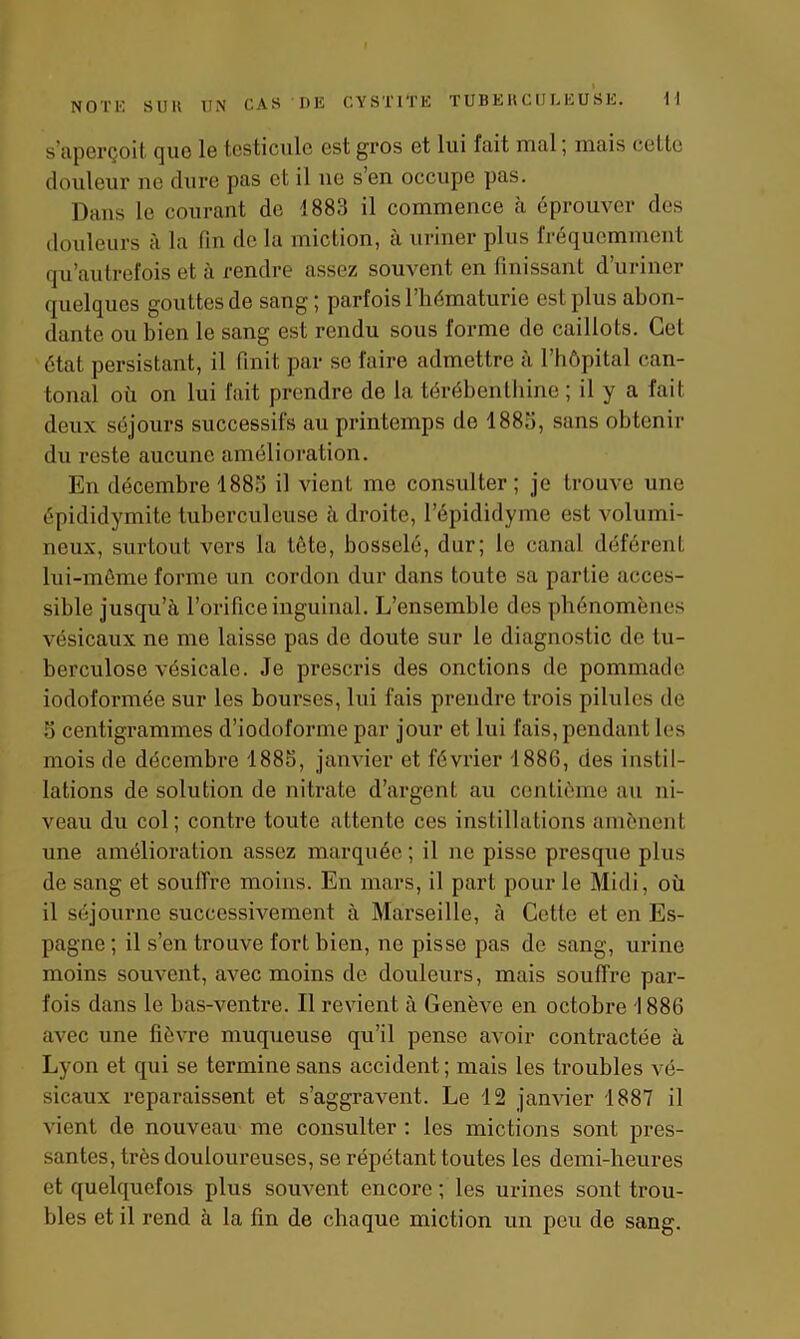s’aperçoit que le testicule est gros et lui luit mal ; mais celte douleur ne dure pas et il ue s en occupe pas. Dans le courant de 1883 il commence à éprouver des douleurs à la fin de la miction, à uriner plus fréquemment qu’autrefois et à rendre assez souvent en finissant d’uriner quelques gouttes de sang ; parfois l’hématurie est plus abon- dante ou bien le sang est rendu sous forme de caillots. Cet état persistant, il finit par se faire admettre à l’hôpital can- tonal où on lui fait prendre do la térébenthine ; il y a fait deux séjours successifs au printemps de 1883, sans obtenir du reste aucune amélioration. En décembre 1883 il vient me consulter; je trouve une épididymite tuberculeuse à droite, l’épididyme est volumi- neux, surtout vers la lôte, bosselé, dur; le canal déférent lui-même forme un cordon dur dans toute sa partie acces- sible jusqu’à l’orifice inguinal. L’ensemble des phénomènes vésicaux ne me laisse pas de doute sur le diagnostic de tu- berculose vésicale. Je prescris des onctions de pommade iodoformée sur les bourses, lui fais prendre trois pilules de 3 centigrammes d’iodoformc par jour et lui fais, pendant les mois de décembre 1883, janvier et février 1886, des instil- lations de solution de nitrate d’argent au centième au ni- veau du col; contre toute attente ces instillations amènent une amélioration assez marquée; il ne pisse presque plus de sang et souffre moins. En mars, il part pour le Midi, où il séjourne successivement à Marseille, à Cette et en Es- pagne ; il s’en trouve fort bien, no pisse pas de sang, urine moins souvent, avec moins de douleurs, mais souffre par- fois dans le bas-ventre. Il revient à Genève en octobre 1886 avec une fièvre muqueuse qu’il pense avoir contractée à Lyon et qui se termine sans accident ; mais les troubles vé- sicaux reparaissent et s’aggravent. Le 12 janvier 1887 il vient de nouveau me consulter : les mictions sont pres- santes, très douloureuses, se répétant toutes les demi-heures et quelquefois plus souvent encore ; les urines sont trou- bles et il rend à la fin de chaque miction un peu de sang.
