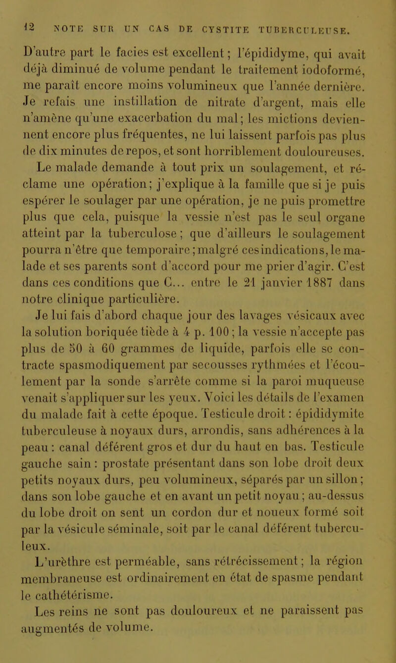 D’autre part le faciès est excellent ; l’épididyme, qui avait déjà diminué de volume pendant le traitement iodoformé, me paraît encore moins volumineux que l’année dernière. Je refais une instillation de nitrate d’argent, mais elle n’amène qu’une exacerbation du mal ; les mictions devien- nent encore plus fréquentes, ne lui laissent parfois pas plus de dix minutes de repos, et sont horriblement douloureuses. Le malade demande à tout prix un soulagement, et ré- clame une opération; j’explique à la famille que si je puis espérer le soulager par une opération, je ne puis promettre plus que cela, puisque la vessie n’est pas le seul organe atteint par la tuberculose; que d’ailleurs le soulagement pourra n’être que temporaire ; malgré ces indication s, le ma- lade et ses parents sont d’accord pour me prier d’agir. C’est dans ces conditions que C... entre le 21 janvier 1887 dans notre clinique particulière. Je lui fais d’abord chaque jour des lavages vésicaux avec la solution boriquée tiède à 4 p. 100 ; la vessie n’accepte pas plus de 50 à 60 grammes de liquide, parfois elle se con- tracte spasmodiquement par secousses rythmées et l’écou- lement par la sonde s’arrête comme si la paroi muqueuse venait s’appliquer sur les yeux. Voici les détails de l’examen du malade fait à cette époque. Testicule droit : épididymite tuberculeuse à noyaux durs, arrondis, sans adhérences à la peau : canal déférent gros et dur du haut en bas. Testicule gauche sain : prostate présentant dans son lobe droit deux petits noyaux durs, peu volumineux, séparés par un sillon ; dans son lobe gauche et en avant un petit noyau ; au-dessus du lobe droit on sent un cordon dur et noueux formé soit par la vésicule séminale, soit par le canal déférent tubercu- leux. L’urèthre est perméable, sans rétrécissement ; la région membraneuse est ordinairement en état de spasme pendant le cathétérisme. Les reins ne sont pas douloureux et ne paraissent pas augmentés de volume.