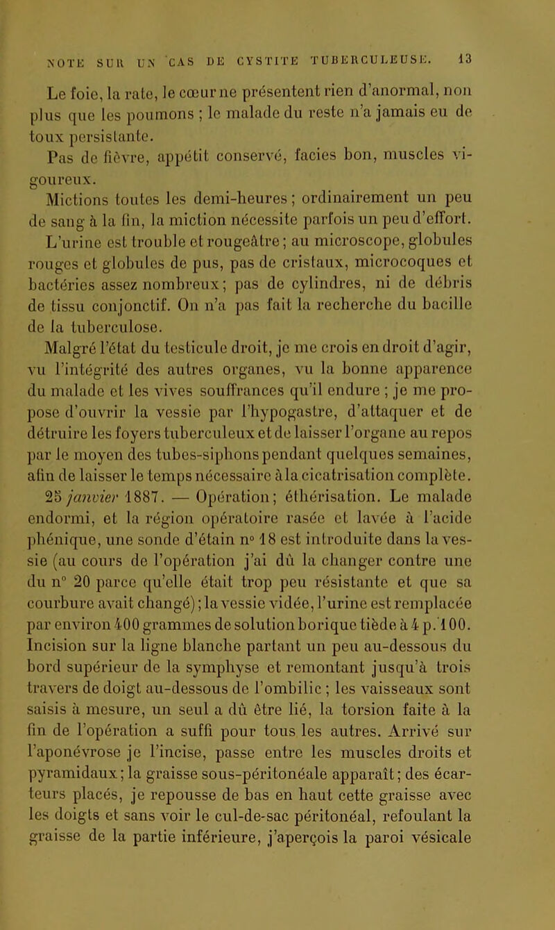 Le foie, la rate, le cœur ne présentent rien d’anormal, non plus que les poumons ; le malade du reste n a jamais eu de toux persistante. Pas de fièvre, appétit conservé, faciès bon, muscles vi- goureux. Mictions toutes les demi-heures ; ordinairement un peu de sang à la fin, la miction nécessite parfois un peu d’effort. L’urine est trouble et rougeâtre ; au microscope, globules rouges et globules de pus, pas de cristaux, microcoques et bactéries assez nombreux; pas de cylindres, ni de débris de tissu conjonctif. On n’a pas fait la recherche du bacille de la tuberculose. Malgré l’état du testicule droit, je me crois en droit d’agir, vu l’intégrité des autres organes, vu la bonne apparence du malade et les vives souffrances qu’il endure ; je me pro- pose d’ouvrir la vessie par Phypogastre, d’attaquer et de détruire les foyers tuberculeux et de laisser l’organe au repos par le moyen des tubes-siphons pendant quelques semaines, afin de laisser le temps nécessaire à la cicatrisation complète. 25 janvier 1887. — Opération; éthérisation. Le malade endormi, et la région opératoire rasée et lavée à l’acide phénique, une sonde d’étain n° 18 est introduite dans la ves- sie (au cours de l’opération j’ai dû la changer contre une du n° 20 parce qu’elle était trop peu résistante et que sa courbure avait changé) ; la vessie vidée, l’urine est remplacée par environ 400 grammes de solution borique tiède à 4 p. 100. Incision sur la ligne blanche partant un peu au-dessous du bord supérieur de la symphyse et remontant jusqu’à trois travers de doigt au-dessous de l’ombilic ; les vaisseaux sont saisis à mesure, un seul a du être lié, la torsion faite à la fin de l’opération a suffi pour tous les autres. Arrivé sur l’aponévrose je l’incise, passe entre les muscles droits et pyramidaux; la graisse sous-péritonéale apparaît; des écar- teurs placés, je repousse de bas en haut cette graisse avec les doigts et sans voir le cul-de-sac péritonéal, refoulant la graisse de la partie inférieure, j’aperçois la paroi vésicale
