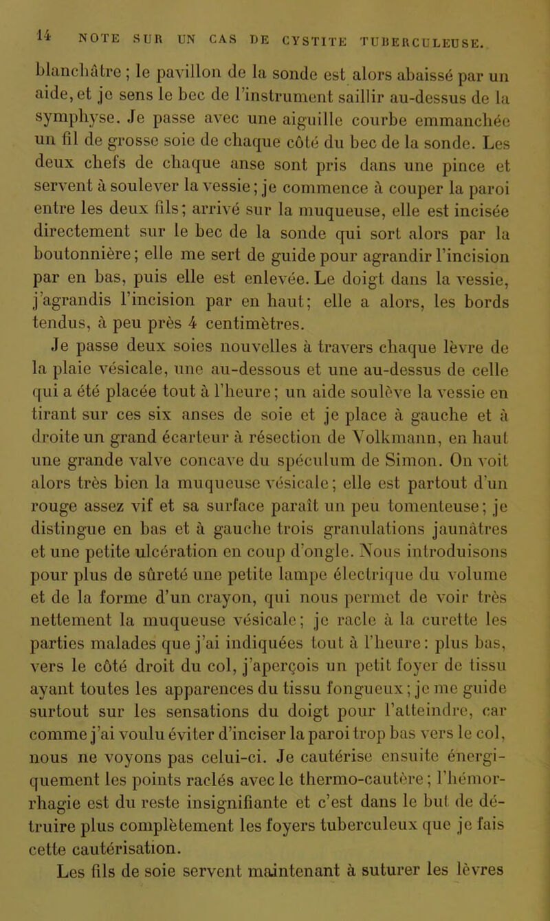 blanchâtre ; le pavillon de la sonde est alors abaissé par un aide, et je sens le bec de 1 instrument saillir au-dessus de la symphyse. Je passe avec une aiguille courbe emmanchée un fil de grosse soie de chaque côté du bec de la sonde. Les deux chefs de chaque anse sont pris dans une pince et servent à soulever la vessie ; je commence à couper la paroi entre les deux (ils; arrivé sur la muqueuse, elle est incisée directement sur le bec de la sonde qui sort alors par la boutonnière ; elle me sert de guide pour agrandir l’incision par en bas, puis elle est enlevée. Le doigt dans la vessie, j agrandis l’incision par en haut; elle a alors, les bords tendus, à peu près 4 centimètres. Je passe deux soies nouvelles à travers chaque lèvre de la plaie vésicale, une au-dessous et une au-dessus de celle qui a été placée tout à l’heure; un aide soulève la vessie en tirant sur ces six anses de soie et je place à gauche et à droite un grand écarteur à résection de Yolkmann, en haut une grande valve concave du spéculum de Simon. On voit alors très bien la muqueuse vésicale; elle est partout d’un rouge assez vif et sa surface paraît un peu tomenteuse; je distingue en bas et à gauche trois granulations jaunâtres et une petite ulcération en coup d’ongle. Nous introduisons pour plus de sûreté une petite lampe électrique du volume et de la forme d’un crayon, qui nous permet de voir très nettement la muqueuse vésicale; je racle à la curette les parties malades que j’ai indiquées tout à l'heure: plus bas, vers le côté droit du col, j’aperçois un petit foyer de tissu ayant toutes les apparences du tissu fongueux ; je me guide surtout sur les sensations du doigt pour l’atteindre, car comme j’ai voulu éviter d’inciser la paroi trop bas vers le col, nous ne voyons pas celui-ci. Je cautérise ensuite énergi- quement les points raclés avec le thermo-cautère ; l'hémor- rhagie est du reste insignifiante et c’est dans le but de dé- truire plus complètement les foyers tuberculeux que je fais cette cautérisation. Les fils de soie servent maintenant à suturer les lèvres