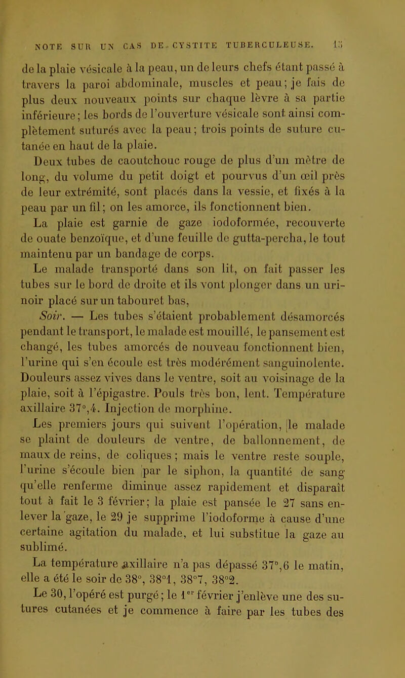 de la plaie vésicale à la peau, un de leurs chefs étant passé à travers la paroi abdominale, muscles et peau; je fais de plus deux nouveaux points sur chaque lèvre à sa partie inférieure; les bords de l’ouverture vésicale sont ainsi com- plètement suturés avec la peau; trois points de suture cu- tanée en haut de la plaie. Deux tubes de caoutchouc rouge de plus d’un mètre de long, du volume du petit doigt et pourvus d’un œil près de leur extrémité, sont placés dans la vessie, et lixés à la peau par un fil; on les amorce, ils fonctionnent bien. La plaie est garnie de gaze iodoformée, recouverte de ouate benzoïque, et d’une feuille de gutta-percha, le tout maintenu par un bandage de corps. Le malade transporté dans son lit, on fait passer les tubes sur le bord de droite et ils vont plonger dans un uri- noir placé sur un tabouret bas, Soir. — Les tubes s’étaient probablement désamorcés pendant le transport, le malade est mouillé, le pansement est changé, les tubes amorcés do nouveau fonctionnent bien, l’urine qui s’en écoule est très modérément sanguinolente. Douleurs assez vives dans le ventre, soit au voisinage de la plaie, soit à l’épigastre. Pouls très bon, lent. Température axillaire 37°,4. Injection de morphine. Les premiers jours qui suivent l’opération, [le malade se plaint de douleurs de ventre, de ballonnement, de maux de reins, de coliques; mais le ventre reste souple, I urine s’écoule bien par le siphon, la quantité de sang qu’elle renferme diminue assez rapidement et disparait tout à fait le 3 lévrier; la plaie est pansée le 27 sans en- lever la gaze, le 29 je supprime l’iodoforme à cause d’une certaine agitation du malade, et lui substitue la gaze au sublimé. La température ^axillaire n’a pas dépassé 37°,6 le matin, elle a été le soir de 38°, 38°1, 38°7, 38°2. Le 30,1 opéré est purgé; le 1er février j’enlève une des su- tures cutanées et je commence à faire par les tubes des