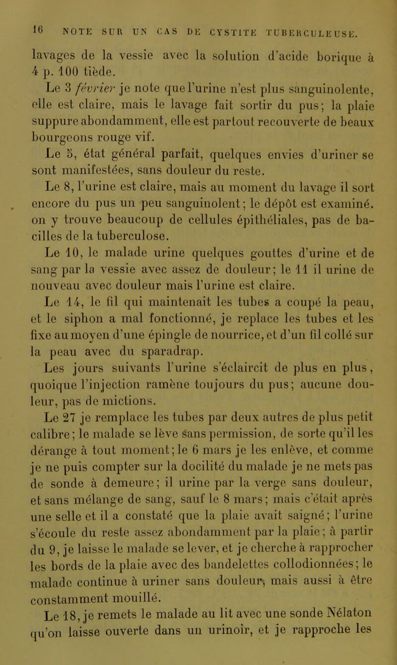 lavages de la vessie avec la solution d’acide borique à 4 p. 100 tiède. Le 3 février je note que l’urine n’est plus sanguinolente, elle est claire, mais le lavage fait sortir du pus; la plaie suppure abondamment, elle est partout recouverte de beaux bourgeons rouge vif. Le 5, état général parfait, quelques envies d’uriner se sont manifestées, sans douleur du reste. Le 8, l’urine est claire, mais au moment du lavage il sort encore du pus un peu sanguinolent; le dépôt est examiné, on y trouve beaucoup de cellules épithéliales, pas de ba- cilles de la tuberculose. Le 10, le malade urine quelques gouttes d’urine et de sang par la vessie avec assez de douleur; le 11 il urine de nouveau avec douleur mais l’urine est claire. Le 14, le fil qui maintenait les tubes a coupé la peau, et le siphon a mal fonctionné, je replace les tubes et les fixe au moyen d’une épingle de nourrice, et d’un fil collé sur la peau avec du sparadrap. Les jours suivants l’urine s’éclaircit de plus en plus, quoique l’injection ramène toujours du pus; aucune dou- leur, pas de mictions. Le 27 je remplace les tubes par deux autres de plus petit calibre; le malade se lève sans permission, de sorte qu’il les dérange à tout moment; le 6 mars je les enlève, et comme je ne puis compter sur la docilité du malade je ne mets pas de sonde à demeure ; il urine par la verge sans douleur, et sans mélange de sang, sauf le 8 mars; mais c’était après une selle et il a constaté que la plaie avait saigné; l’urine s’écoule du reste assez abondamment par la plaie; à partir du 9, je laisse le malade se lever, et je cherche à rapprocher les bords de la plaie avec des bandelettes collodionnées; le malade continue à uriner sans douleur, mais aussi à être constamment mouillé. Le 18, je remets le malade au lit avec une sonde Nélaton qU’on laisse ouverte dans un urinoir, et je rapproche les
