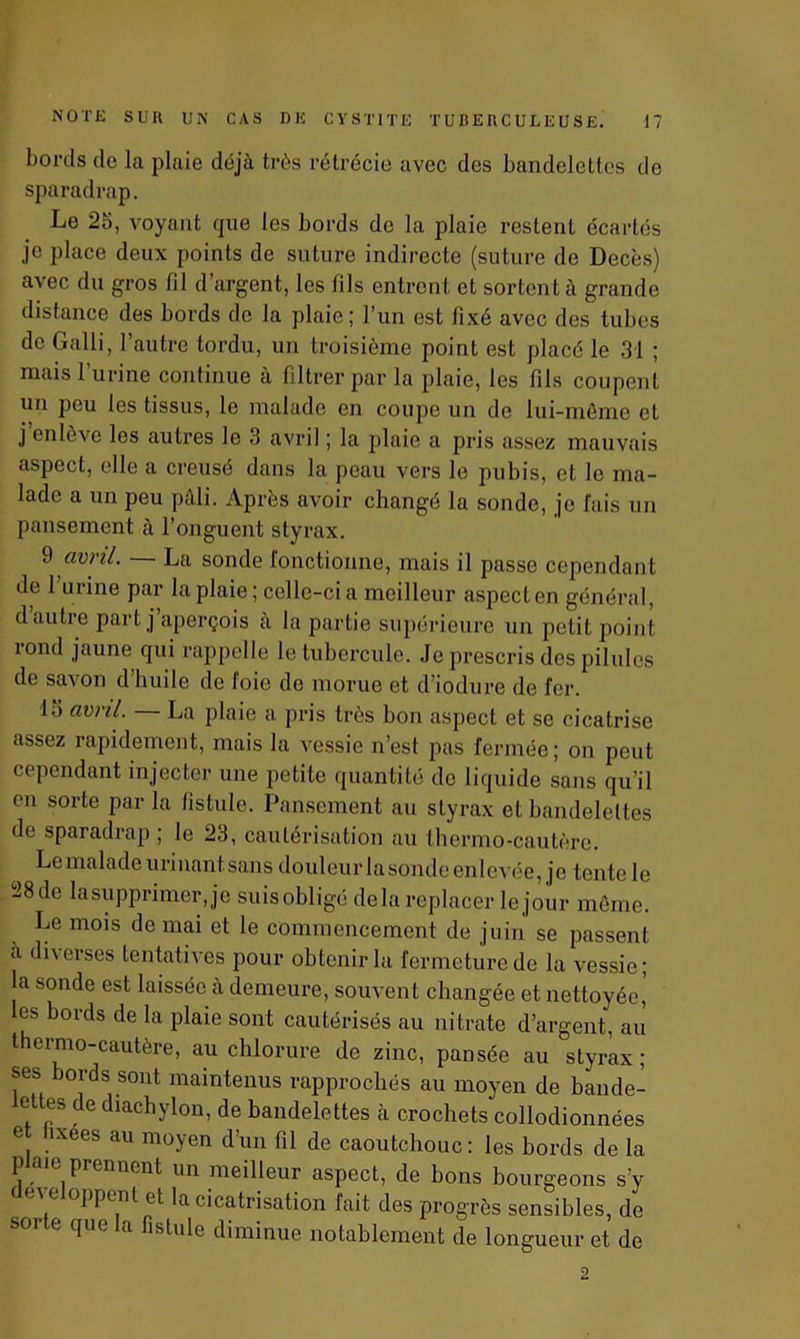 bords de la plaie déjà très rétrécie avec des bandelettes de sparadrap. Le 25, voyant que les bords de la plaie restent écartés je place deux points de suture indirecte (suture de Décès) avec du gros fil d’argent, les fils entrent et sortent à grande distance des bords de la plaie ; l’un est fixé avec des tubes de Galli, l’autre tordu, un troisième point est placé le 31 ; mais 1 urine continue à filtrer par la plaie, les fils coupent un peu les tissus, le malade en coupe un de lui-même et j enlève les autres le 3 avril ; la plaie a pris assez mauvais aspect, elle a creusé dans la peau vers le pubis, et le ma- lade a un peu pâli. Après avoir changé la sonde, je fais un pansement à l’onguent styrax. 9 avril. — La sonde fonctionne, mais il passe cependant de 1 urine par la plaie; celle-ci a meilleur aspect en général, d autre part j aperçois à la partie supérieure un petit point rond jaune qui rappelle le tubercule. Je prescris des pilules de savon d’huile de l'oie do morue et d’iodure de fer. 15 avril. La plaie a pris très bon aspect et se cicatrise assez rapidement, mais la vessie n’est pas fermée; on peut cependant injecter une petite quantité de liquide sans qu’il en sorte par la fistule. Pansement au styrax et bandelettes de sparadrap; le 23, cautérisation au thermo-cautère. Le malade urinant, sans douleur la sonde enlevée, je tente le 28 de la supprimer, je suis obligé delà replacer le jour même. Le mois de mai et le commencement de juin se passent à diverses tentatives pour obtenir la fermeture de la vessie; la sonde est laissée à demeure, souvent changée et nettoyée, les bords de la plaie sont cautérisés au nitrate d’argent, au t ermo-cautère, au chlorure de zinc, pansée au styrax ; ses bords sont maintenus rapprochés au moyen de bande- ettes de diachylon, de bandelettes à crochets collodionnées e îxees au moyen d’un fil de caoutchouc : les bords de la p ic prennent un meilleur aspect, de bons bourgeons s’y e oppent et la cicatrisation fait des progrès sensibles, de que a fistule diminue notablement de longueur et de 2