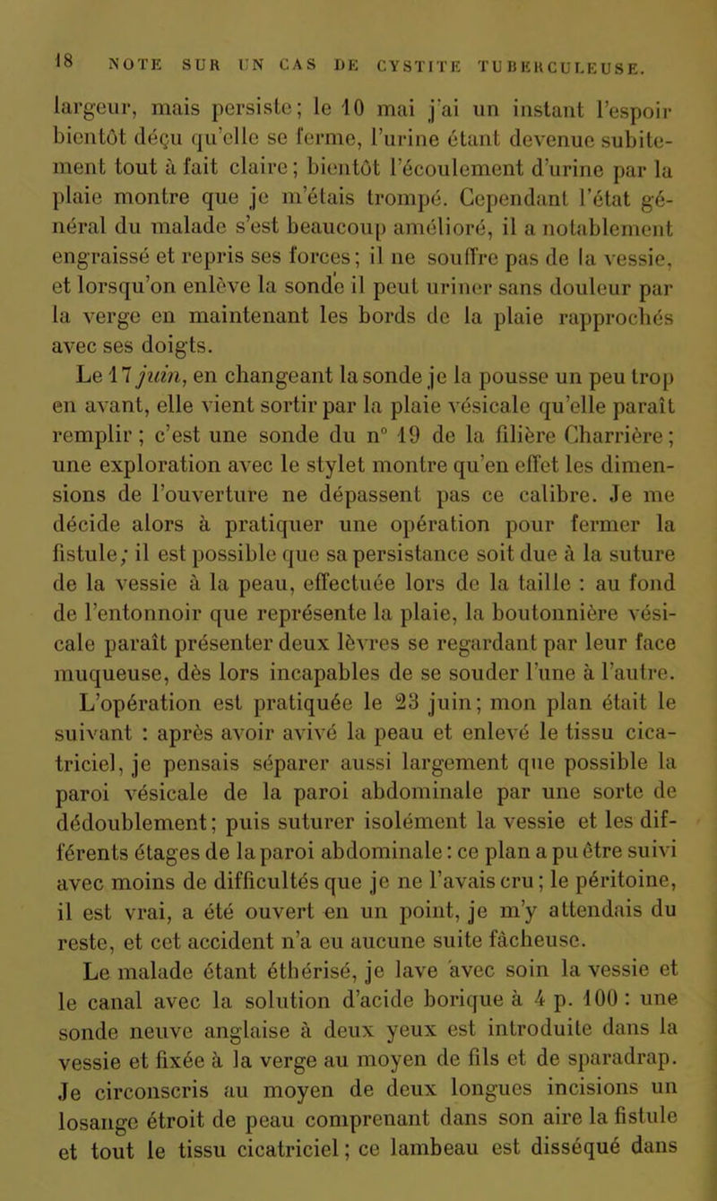 largeur, mais persiste; le 10 mai j'ai un instant l’espoir bientôt déçu qu’elle se ferme, l’urine étant devenue subite- ment tout à fait claire ; bientôt l’écoulement d’urine par la plaie montre que je m’étais trompé. Cependant l’état gé- néral du malade s’est beaucoup amélioré, il a notablement engraissé et repris ses forces; il ne souffre pas de la vessie, et lorsqu’on enlève la sonde il peut uriner sans douleur par la verge en maintenant les bords de la plaie rapprochés avec ses doigts. Le 17 juin, en changeant la sonde je la pousse un peu trop en avant, elle vient sortir par la plaie vésicale qu’elle paraît remplir; c’est une sonde du n° 19 de la filière Charrière ; une exploration avec le stylet montre qu’en effet les dimen- sions de l’ouverture ne dépassent pas ce calibre. Je me décide alors à pratiquer une opération pour fermer la fistule; il est possible que sa persistance soit due à la suture de la vessie à la peau, effectuée lors de la taille : au fond de l’entonnoir que représente la plaie, la boutonnière vési- cale paraît présenter deux lèvres se regardant par leur face muqueuse, dès lors incapables de se souder l’une à l’autre. L’opération est pratiquée le 23 juin; mon plan était le suivant : après avoir avivé la peau et enlevé le tissu cica- triciel, je pensais séparer aussi largement que possible la paroi vésicale de la paroi abdominale par une sorte de dédoublement ; puis suturer isolément la vessie et les dif- férents étages de la paroi abdominale : ce plan a pu être suivi avec moins de difficultés que je ne l’avais cru ; le péritoine, il est vrai, a été ouvert en un point, je m’y attendais du reste, et cet accident n’a eu aucune suite fâcheuse. Le malade étant éthérisé, je lave avec soin la vessie et le canal avec la solution d’acide borique à 4 p. 100 : une sonde neuve anglaise à deux yeux est introduite dans la vessie et fixée à la verge au moyen de fils et de sparadrap. Je circonscris au moyen de deux longues incisions un losange étroit de peau comprenant dans son aire la fistule et tout le tissu cicatriciel ; ce lambeau est disséqué dans