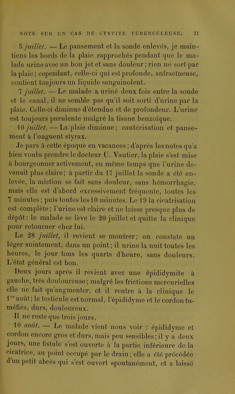 5 juillet. — Le pansement et la sonde enlevés, je main- tiens les bords de la plaie rapprochés pendant que le ma- lade urine avec lin bon jet et sans douleur ; rien ue sort par la plaie; cependant, celle-ci qui est profonde, anfractueuse, contient toujours un liquide sanguinolent. 7 juillet. — Le malade a uriné deux fois entre la sonde et le canal, il ne semble pas qu’il soit sorti d’urine par la plaie. Celle-ci diminue d’étendue et de profondeur. L’urine est toujours purulente malgré la tisane benzoïque. fO juillet. — La plaie diminue; cautérisation et panse- ment à l’onguent styrax. Je pars à cette époque en vacances ; d’après les notes qu’a bien voulu prendre le docteur U. Vautier, la plaie s’est mise à bourgeonner activement, en môme temps que l’urine de- venait plus claire; à partir du 17 juillet la sonde a été en- levée, la miction se fait sans douleur, sans hémorrhagie, mais elle est d’abord excessivement fréquente, toutes les 7 minutes ; puis toutes les 10 minutes. Le 19 la cicatrisation est complète; l’urine est claire et ne laisse presque plus de dépôt: le malade se lève le 20 juillet et quitte la clinique pour retourner chez lui. Le 28 juillet, il revient se montrer; on constate un léger suintement, dans un point; il urine la nuit toutes les heures, le jour tous les quarts d’heure, sans douleurs. L’état général est bon. Deux jours après il revient avec une épididymito à gauche, très douloureuse; malgré les frictions mercurielles elle ne fait qu augmenter, et il rentre à la clinique le i août; le testicule est normal, l’épididyme et le cordon tu- méfiés, durs, douloureux. Il ne reste que trois jours. 10 août. Le malade vient nous voir : épididyme et cordon encore gros et durs,mais peu sensibles; il y a deux jours, une fistule s est ouverte à la partie inférieure de la cicatrice, au point occupé par le drain; elle a été précédée d un petit abcès qui s’est ouvert spontanément, et a laissé