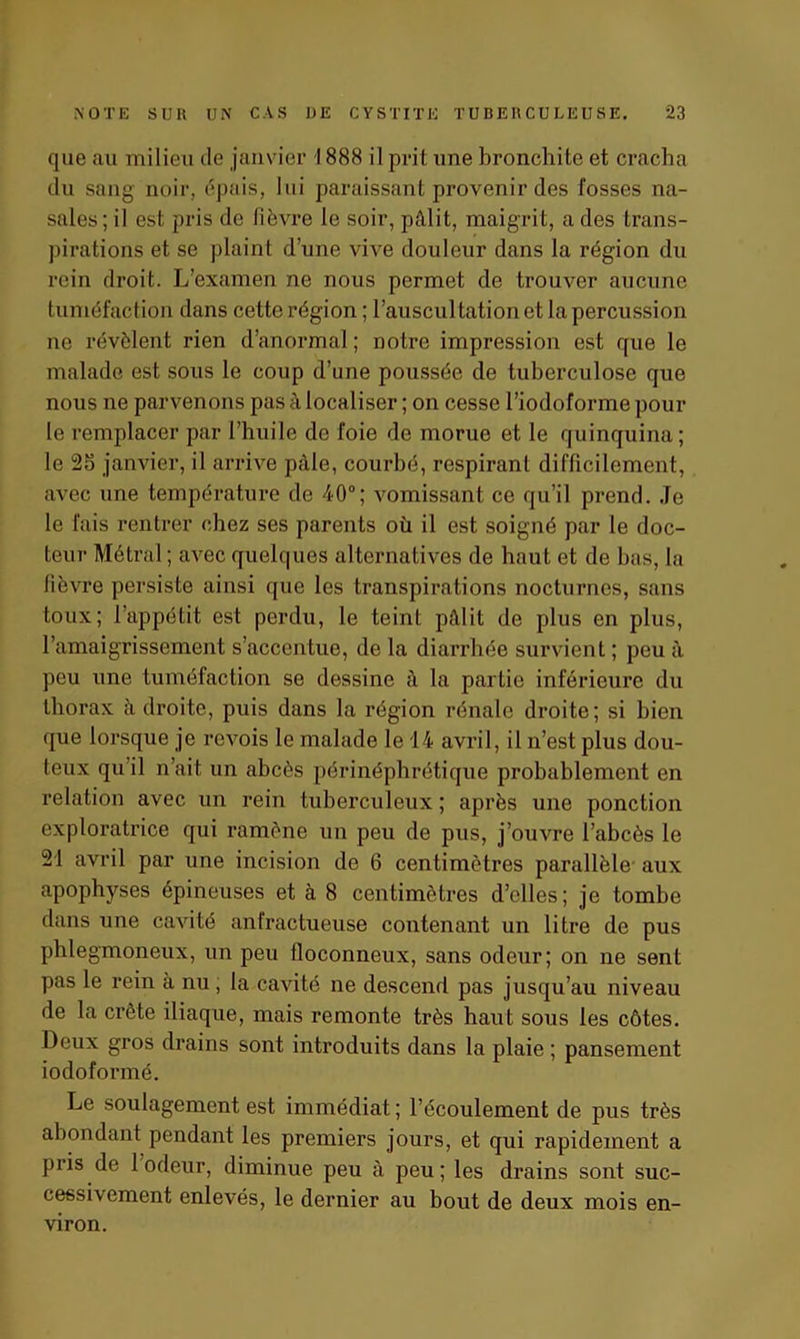 que au milieu île janvier 1888 il prit une bronchite et cracha du sang noir, épais, lui paraissant provenir des fosses na- sales; il est pris de fièvre le soir, pâlit, maigrit, a des trans- pirations et se plaint d’une vive douleur dans la région du rein droit. L’examen ne nous permet de trouver aucune tuméfaction dans cette région ; l’auscultation et la percussion ne révèlent rien d’anormal ; notre impression est que le malade est sous le coup d’une poussée de tuberculose que nous ne parvenons pas à localiser ; on cesse l’iodoforme pour le remplacer par l’huile de foie de morue et le quinquina ; le 25 janvier, il arrive pâle, courbé, respirant difficilement, avec une température de 40°; vomissant ce qu’il prend. Je le fais rentrer chez ses parents où il est soigné par le doc- teur Métrai ; avec quelques alternatives de haut et de bas, la fièvre persiste ainsi que les transpirations nocturnes, sans toux; l’appétit est perdu, le teint pâlit de plus en plus, l’amaigrissement s’accentue, de la diarrhée survient ; peu à peu une tuméfaction se dessine à la partie inférieure du thorax à droite, puis dans la région rénale droite; si bien que lorsque je revois le malade le 14 avril, il n’est plus dou- teux qu il n’ait un abcès périnéphrétique probablement en relation avec un rein tuberculeux ; après une ponction exploratrice qui ramène un peu de pus, j’ouvre l’abcès le 21 avril par une incision de 6 centimètres parallèle aux apophyses épineuses et à 8 centimètres d’elles; je tombe dans une cavité anfractueuse contenant un litre de pus phlegmoneux, un peu floconneux, sans odeur; on ne sent pas le rein à nu, la cavité ne descend pas jusqu’au niveau de la crête iliaque, mais remonte très haut sous les côtes. Deux gros drains sont introduits dans la plaie ; pansement iodoformé. Le soulagement est immédiat ; l’écoulement de pus très abondant pendant les premiers jours, et qui rapidement a pris de 1 odeur, diminue peu à peu; les drains sont suc- cessivement enlevés, le dernier au bout de deux mois en- viron.