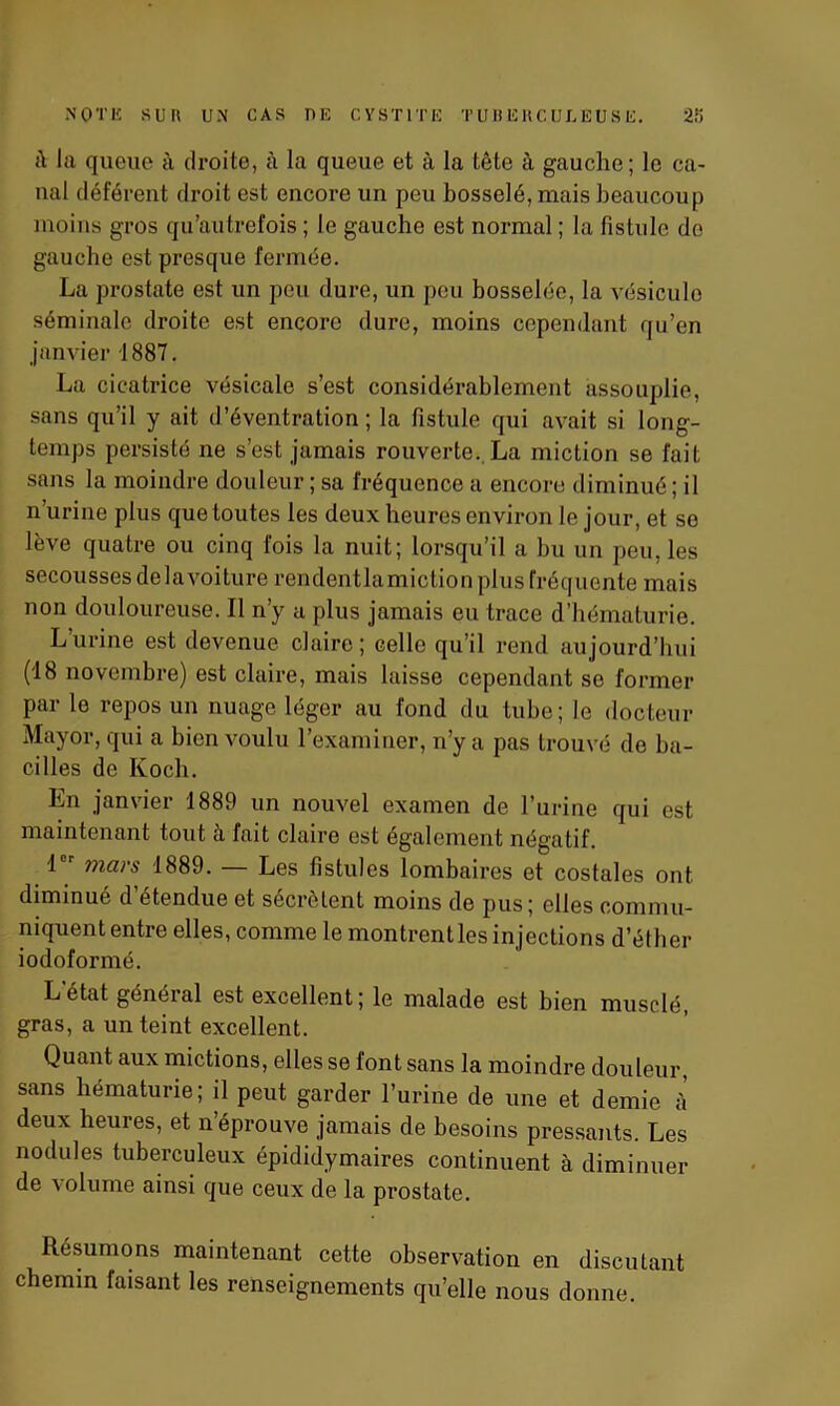 il ia queue à droite, à la queue et à la tête à gauche ; le ca- nal déférent droit est encore un peu bosselé, mais beaucoup moins gros qu’autrefois ; le gauche est normal ; la fistule de gauche est presque fermée. La prostate est un peu dure, un peu bosselée, la vésicule séminale droite est encore dure, moins cependant qu’en janvier 1887. La cicatrice vésicale s’est considérablement assouplie, sans qu’il y ait d’éventration ; la fistule qui avait si long- temps persisté ne s’est jamais rouverte. La miction se fait sans la moindre douleur ; sa fréquence a encore diminué; il n’urine plus que toutes les deux heures environ le jour, et se lève quatre ou cinq fois la nuit; lorsqu’il a bu un peu, les secousses delavoiture rendentlamiction plus fréquente mais non douloureuse. Il n’y a plus jamais eu trace d’hématurie. Lurine est devenue claire; celle qu’il rend aujourd’hui (18 novembre) est claire, mais laisse cependant se former par le repos un nuage léger au fond du tube; le docteur Mayor, qui a bien voulu l’examiner, n’y a pas trouvé de ba- cilles de Koch. Ln janvier 1889 un nouvel examen de l’urine qui est maintenant tout à fait claire est également négatif. 1er mars 1889. — Les fistules lombaires et costales ont diminué d’étendue et sécrètent moins de pus; elles commu- niquententre elles, comme le montrent les injections d’éther iodoformé. L'état général est excellent; le malade est bien musclé, gras, a un teint excellent. Quant aux mictions, elles se font sans la moindre douleur, sans hématurie; il peut garder l’urine de une et demie à deux heures, et n éprouve jamais de besoins pressants. Les nodules tuberculeux épididymaires continuent à diminuer de volume ainsi que ceux de la prostate. Résumons maintenant cette observation en discutant chemin faisant les renseignements quelle nous donne.
