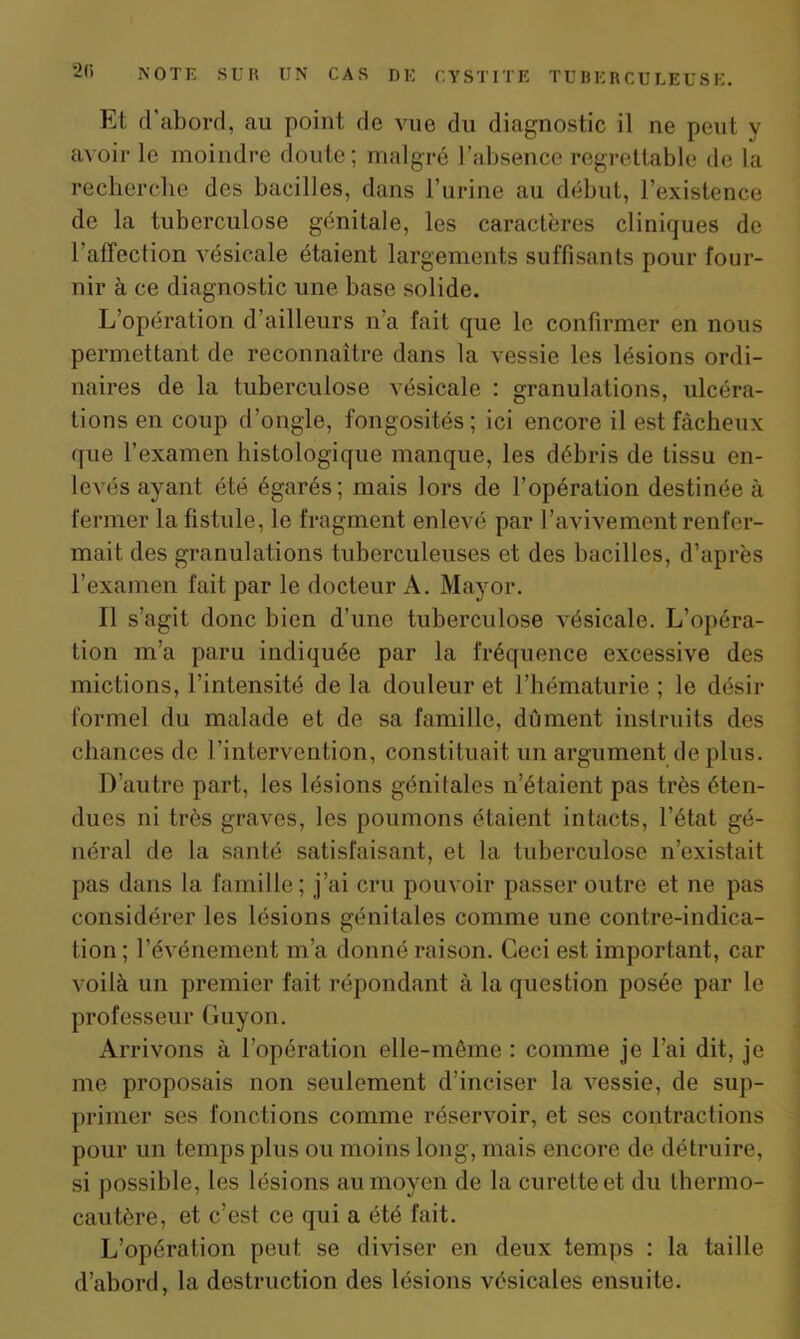 Et d’abord, au point de vue du diagnostic il ne peut y avoir le moindre doute; malgré l’absence regrettable de la recherche des bacilles, dans l’urine au début, l’existence de la tuberculose génitale, les caractères cliniques de l affection vésicale étaient largement^ suffisants pour four- nir à ce diagnostic une base solide. L’opération d’ailleurs n’a fait que le confirmer en nous permettant de reconnaître dans la vessie les lésions ordi- naires de la tuberculose vésicale : granulations, ulcéra- tions en coup d’ongle, fongosités; ici encore il est fâcheux que l’examen histologique manque, les débris de tissu en- levés ayant été égarés; mais lors de l’opération destinée à fermer la fistule, le fragment enlevé par l’avivement renfer- mait des granulations tuberculeuses et des bacilles, d’après l’examen fait par le docteur A. May or. Il s’agit donc bien d’une tuberculose vésicale. L’opéra- tion m’a paru indiquée par la fréquence excessive des mictions, l’intensité de la douleur et l’hématurie; le désir formel du malade et de sa famille, dûment instruits des chances de l’intervention, constituait un argument de plus. D’autre part, les lésions génitales n’étaient pas très éten- dues ni très graves, les poumons étaient intacts, l’état gé- néral de la santé satisfaisant, et la tuberculose n’existait pas dans la famille; j’ai cru pouvoir passer outre et ne pas considérer les lésions génitales comme une contre-indica- tion; l’événement m’a donné raison. Ceci est important, car voilà un premier fait répondant à la question posée par le professeur Guy on. Arrivons à l’opération elle-même : comme je l’ai dit, je me proposais non seulement d’inciser la vessie, de sup- primer ses fonctions comme réservoir, et ses contractions pour un temps plus ou moins long, mais encore de détruire, si possible, les lésions au moyen de la curette et du thermo- cautère, et c’est ce qui a été fait. L’opération peut se diviser en deux temps : la taille d’abord, la destruction des lésions vésicales ensuite.