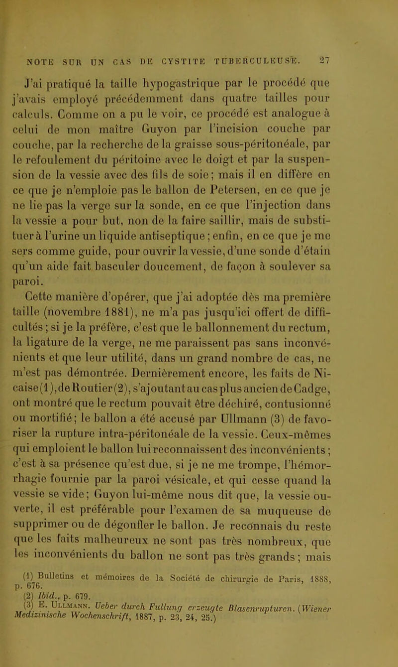 J’ai pratiqué la taille hypogastrique par le procédé que j’avais employé précédemment dans quatre tailles pour calculs. Comme on a pu le voir, ce procédé est analogue à celui de mon maître Guyon par l’incision couche par couche, par la recherche de la graisse sous-péritonéale, par le refoulement du péritoine avec le doigt et par la suspen- sion de la vessie avec des fils de soie; mais il en diffère en ce que je n’emploie pas le ballon de Petersen, en ce que je ne lie pas la verge sur la sonde, en ce que l’injection dans la vessie a pour but, non de la faire saillir, mais de substi- tuer à l’urine un liquide antiseptique ; enfin, en ce que je me sers comme guide, pour ouvrir la vessie, d’une sonde d’étain qu’un aide fait basculer doucement, de façon à soulever sa paroi. Cette manière d’opérer, que j’ai adoptée dès ma première taille (novembre 1881), ne m’a pas jusqu’ici offert de diffi- cultés ; si je la préfère, c’est que le ballonnement du rectum, la ligature de la verge, ne me paraissent pas sans inconvé- nients et que leur utilité, dans un grand nombre de cas, ne m’est pas démontrée. Dernièrement encore, les faits de Ni- caise(l), de Routier (2), s’ajoutant au cas plus ancien de Cadge, ont montré que le rectum pouvait être déchiré, contusionné ou mortifié; le ballon a été accusé par Ullmann (3) de favo- riser la rupture intra-péritonéale de la vessie. Ceux-mêmes qui emploient le ballon lui reconnaissent des inconvénients ; c’est à sa présence qu’est due, si je ne me trompe, l’hémor- rhagie fournie par la paroi vésicale, et qui cesse quand la vessie se vide; Guyon lui-mème nous dit que, la vessie ou- verte, il est préférable pour l’examen de sa muqueuse de supprimer ou de dégonfler le ballon. Je reconnais du reste que les faits malheureux ne sont pas très nombreux, que les inconvénients du ballon ne sont pas très grands ; mais (1) Bulletins et mémoires de la Société de chirurgie de Paris, 1S88, p. 676. (21 Ibid., p. 679. ,,iy_ K- Ullmann. Ueber durch Fullung erzeugte Blasenrupturen. (Wiener Medizimsche Wochenschrift, 1887, p. 23, 24, 25.)